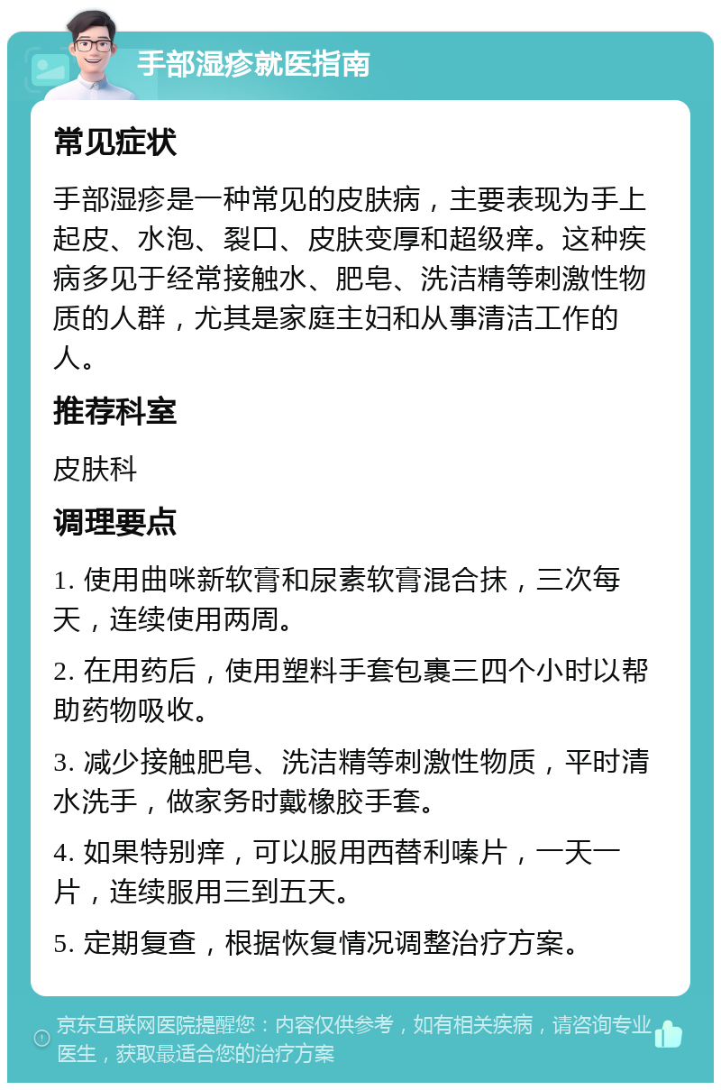 手部湿疹就医指南 常见症状 手部湿疹是一种常见的皮肤病，主要表现为手上起皮、水泡、裂口、皮肤变厚和超级痒。这种疾病多见于经常接触水、肥皂、洗洁精等刺激性物质的人群，尤其是家庭主妇和从事清洁工作的人。 推荐科室 皮肤科 调理要点 1. 使用曲咪新软膏和尿素软膏混合抹，三次每天，连续使用两周。 2. 在用药后，使用塑料手套包裹三四个小时以帮助药物吸收。 3. 减少接触肥皂、洗洁精等刺激性物质，平时清水洗手，做家务时戴橡胶手套。 4. 如果特别痒，可以服用西替利嗪片，一天一片，连续服用三到五天。 5. 定期复查，根据恢复情况调整治疗方案。