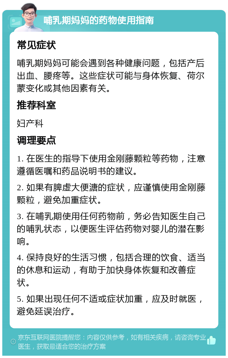 哺乳期妈妈的药物使用指南 常见症状 哺乳期妈妈可能会遇到各种健康问题，包括产后出血、腰疼等。这些症状可能与身体恢复、荷尔蒙变化或其他因素有关。 推荐科室 妇产科 调理要点 1. 在医生的指导下使用金刚藤颗粒等药物，注意遵循医嘱和药品说明书的建议。 2. 如果有脾虚大便溏的症状，应谨慎使用金刚藤颗粒，避免加重症状。 3. 在哺乳期使用任何药物前，务必告知医生自己的哺乳状态，以便医生评估药物对婴儿的潜在影响。 4. 保持良好的生活习惯，包括合理的饮食、适当的休息和运动，有助于加快身体恢复和改善症状。 5. 如果出现任何不适或症状加重，应及时就医，避免延误治疗。