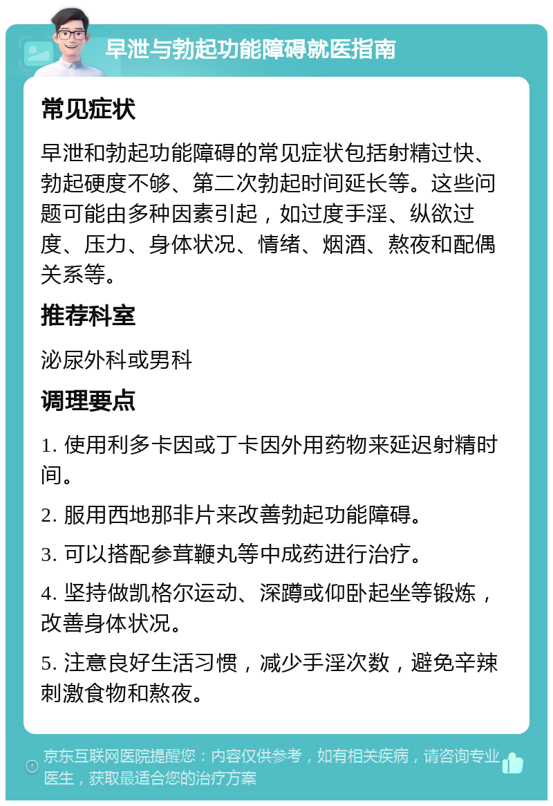 早泄与勃起功能障碍就医指南 常见症状 早泄和勃起功能障碍的常见症状包括射精过快、勃起硬度不够、第二次勃起时间延长等。这些问题可能由多种因素引起，如过度手淫、纵欲过度、压力、身体状况、情绪、烟酒、熬夜和配偶关系等。 推荐科室 泌尿外科或男科 调理要点 1. 使用利多卡因或丁卡因外用药物来延迟射精时间。 2. 服用西地那非片来改善勃起功能障碍。 3. 可以搭配参茸鞭丸等中成药进行治疗。 4. 坚持做凯格尔运动、深蹲或仰卧起坐等锻炼，改善身体状况。 5. 注意良好生活习惯，减少手淫次数，避免辛辣刺激食物和熬夜。