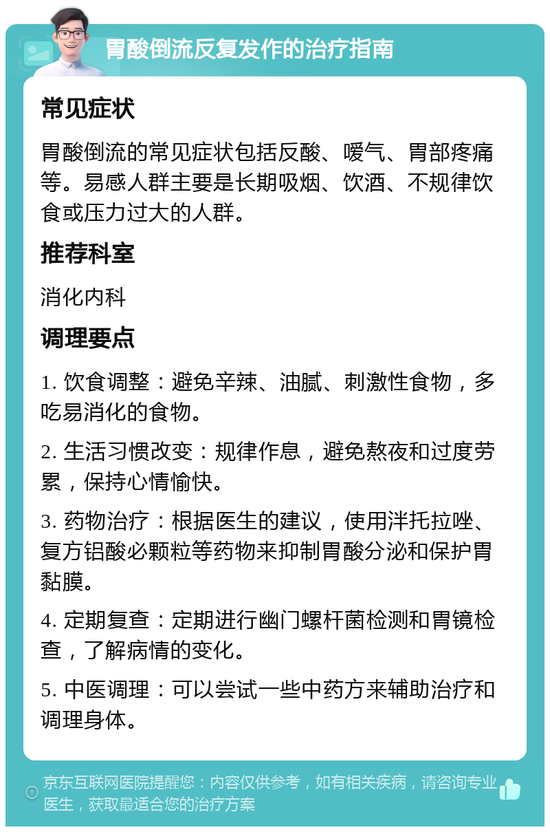 胃酸倒流反复发作的治疗指南 常见症状 胃酸倒流的常见症状包括反酸、嗳气、胃部疼痛等。易感人群主要是长期吸烟、饮酒、不规律饮食或压力过大的人群。 推荐科室 消化内科 调理要点 1. 饮食调整：避免辛辣、油腻、刺激性食物，多吃易消化的食物。 2. 生活习惯改变：规律作息，避免熬夜和过度劳累，保持心情愉快。 3. 药物治疗：根据医生的建议，使用泮托拉唑、复方铝酸必颗粒等药物来抑制胃酸分泌和保护胃黏膜。 4. 定期复查：定期进行幽门螺杆菌检测和胃镜检查，了解病情的变化。 5. 中医调理：可以尝试一些中药方来辅助治疗和调理身体。