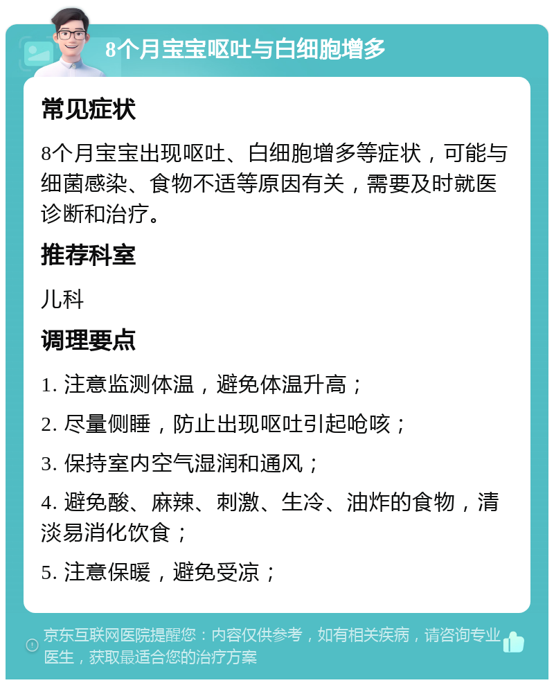 8个月宝宝呕吐与白细胞增多 常见症状 8个月宝宝出现呕吐、白细胞增多等症状，可能与细菌感染、食物不适等原因有关，需要及时就医诊断和治疗。 推荐科室 儿科 调理要点 1. 注意监测体温，避免体温升高； 2. 尽量侧睡，防止出现呕吐引起呛咳； 3. 保持室内空气湿润和通风； 4. 避免酸、麻辣、刺激、生冷、油炸的食物，清淡易消化饮食； 5. 注意保暖，避免受凉；