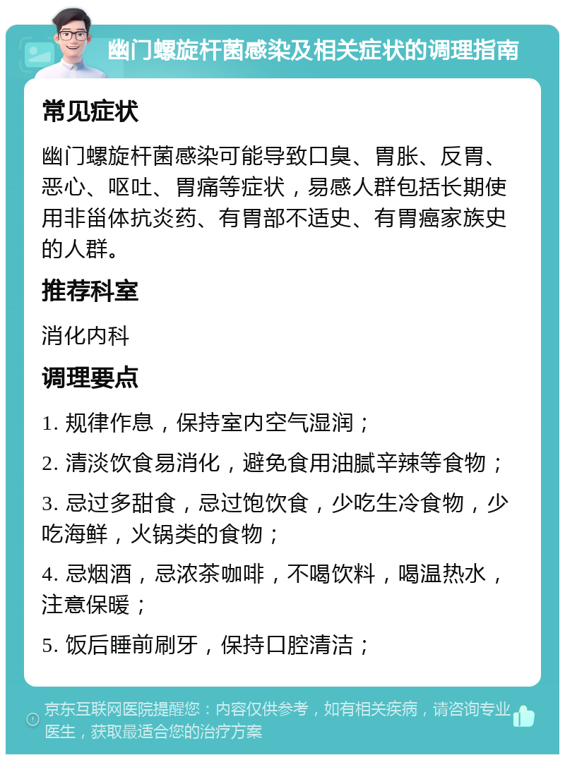 幽门螺旋杆菌感染及相关症状的调理指南 常见症状 幽门螺旋杆菌感染可能导致口臭、胃胀、反胃、恶心、呕吐、胃痛等症状，易感人群包括长期使用非甾体抗炎药、有胃部不适史、有胃癌家族史的人群。 推荐科室 消化内科 调理要点 1. 规律作息，保持室内空气湿润； 2. 清淡饮食易消化，避免食用油腻辛辣等食物； 3. 忌过多甜食，忌过饱饮食，少吃生冷食物，少吃海鲜，火锅类的食物； 4. 忌烟酒，忌浓茶咖啡，不喝饮料，喝温热水，注意保暖； 5. 饭后睡前刷牙，保持口腔清洁；