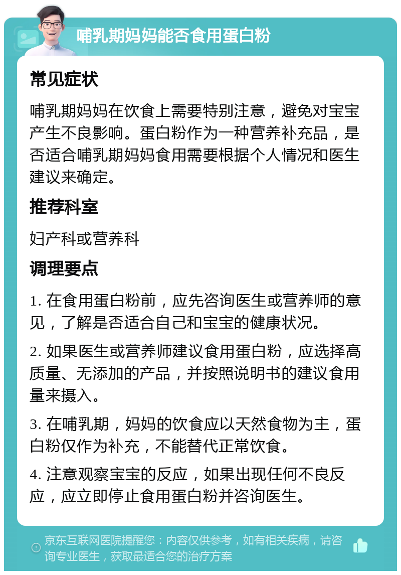 哺乳期妈妈能否食用蛋白粉 常见症状 哺乳期妈妈在饮食上需要特别注意，避免对宝宝产生不良影响。蛋白粉作为一种营养补充品，是否适合哺乳期妈妈食用需要根据个人情况和医生建议来确定。 推荐科室 妇产科或营养科 调理要点 1. 在食用蛋白粉前，应先咨询医生或营养师的意见，了解是否适合自己和宝宝的健康状况。 2. 如果医生或营养师建议食用蛋白粉，应选择高质量、无添加的产品，并按照说明书的建议食用量来摄入。 3. 在哺乳期，妈妈的饮食应以天然食物为主，蛋白粉仅作为补充，不能替代正常饮食。 4. 注意观察宝宝的反应，如果出现任何不良反应，应立即停止食用蛋白粉并咨询医生。