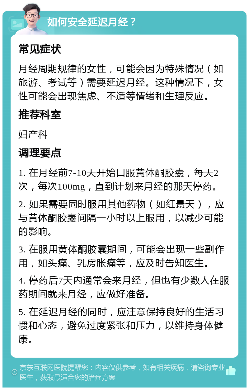 如何安全延迟月经？ 常见症状 月经周期规律的女性，可能会因为特殊情况（如旅游、考试等）需要延迟月经。这种情况下，女性可能会出现焦虑、不适等情绪和生理反应。 推荐科室 妇产科 调理要点 1. 在月经前7-10天开始口服黄体酮胶囊，每天2次，每次100mg，直到计划来月经的那天停药。 2. 如果需要同时服用其他药物（如红景天），应与黄体酮胶囊间隔一小时以上服用，以减少可能的影响。 3. 在服用黄体酮胶囊期间，可能会出现一些副作用，如头痛、乳房胀痛等，应及时告知医生。 4. 停药后7天内通常会来月经，但也有少数人在服药期间就来月经，应做好准备。 5. 在延迟月经的同时，应注意保持良好的生活习惯和心态，避免过度紧张和压力，以维持身体健康。