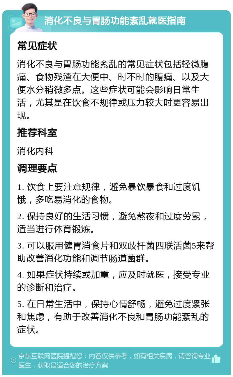 消化不良与胃肠功能紊乱就医指南 常见症状 消化不良与胃肠功能紊乱的常见症状包括轻微腹痛、食物残渣在大便中、时不时的腹痛、以及大便水分稍微多点。这些症状可能会影响日常生活，尤其是在饮食不规律或压力较大时更容易出现。 推荐科室 消化内科 调理要点 1. 饮食上要注意规律，避免暴饮暴食和过度饥饿，多吃易消化的食物。 2. 保持良好的生活习惯，避免熬夜和过度劳累，适当进行体育锻炼。 3. 可以服用健胃消食片和双歧杆菌四联活菌5来帮助改善消化功能和调节肠道菌群。 4. 如果症状持续或加重，应及时就医，接受专业的诊断和治疗。 5. 在日常生活中，保持心情舒畅，避免过度紧张和焦虑，有助于改善消化不良和胃肠功能紊乱的症状。