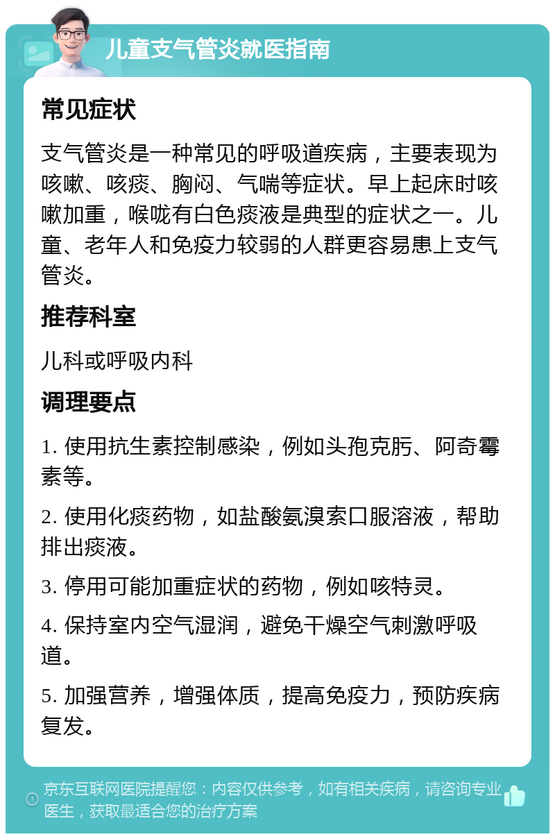 儿童支气管炎就医指南 常见症状 支气管炎是一种常见的呼吸道疾病，主要表现为咳嗽、咳痰、胸闷、气喘等症状。早上起床时咳嗽加重，喉咙有白色痰液是典型的症状之一。儿童、老年人和免疫力较弱的人群更容易患上支气管炎。 推荐科室 儿科或呼吸内科 调理要点 1. 使用抗生素控制感染，例如头孢克肟、阿奇霉素等。 2. 使用化痰药物，如盐酸氨溴索口服溶液，帮助排出痰液。 3. 停用可能加重症状的药物，例如咳特灵。 4. 保持室内空气湿润，避免干燥空气刺激呼吸道。 5. 加强营养，增强体质，提高免疫力，预防疾病复发。