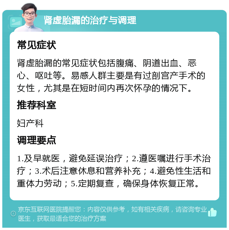 肾虚胎漏的治疗与调理 常见症状 肾虚胎漏的常见症状包括腹痛、阴道出血、恶心、呕吐等。易感人群主要是有过剖宫产手术的女性，尤其是在短时间内再次怀孕的情况下。 推荐科室 妇产科 调理要点 1.及早就医，避免延误治疗；2.遵医嘱进行手术治疗；3.术后注意休息和营养补充；4.避免性生活和重体力劳动；5.定期复查，确保身体恢复正常。