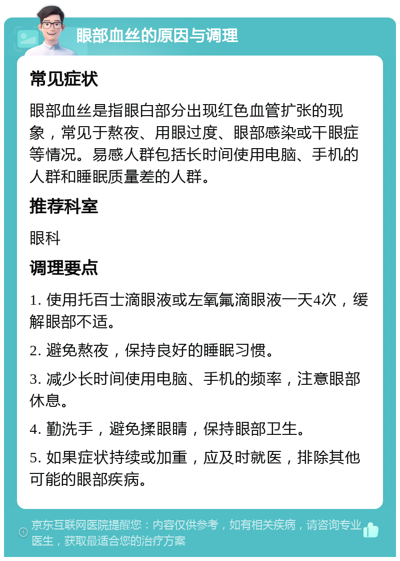 眼部血丝的原因与调理 常见症状 眼部血丝是指眼白部分出现红色血管扩张的现象，常见于熬夜、用眼过度、眼部感染或干眼症等情况。易感人群包括长时间使用电脑、手机的人群和睡眠质量差的人群。 推荐科室 眼科 调理要点 1. 使用托百士滴眼液或左氧氟滴眼液一天4次，缓解眼部不适。 2. 避免熬夜，保持良好的睡眠习惯。 3. 减少长时间使用电脑、手机的频率，注意眼部休息。 4. 勤洗手，避免揉眼睛，保持眼部卫生。 5. 如果症状持续或加重，应及时就医，排除其他可能的眼部疾病。