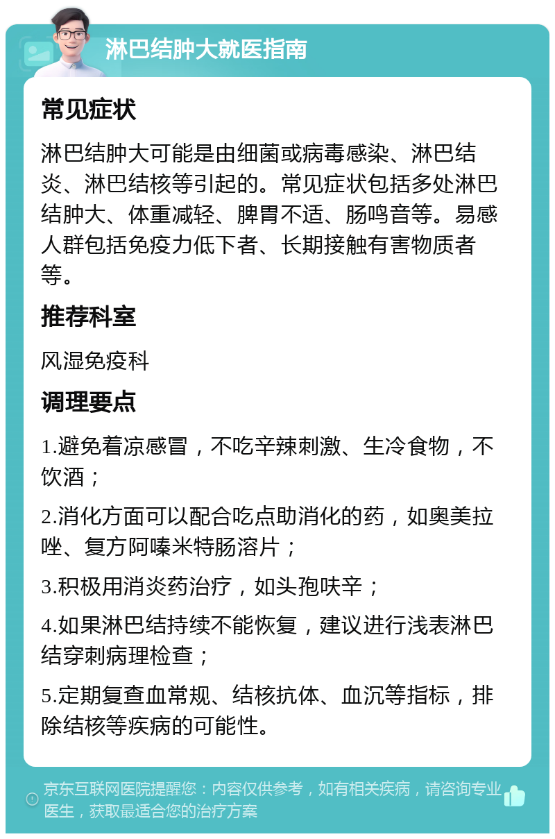 淋巴结肿大就医指南 常见症状 淋巴结肿大可能是由细菌或病毒感染、淋巴结炎、淋巴结核等引起的。常见症状包括多处淋巴结肿大、体重减轻、脾胃不适、肠鸣音等。易感人群包括免疫力低下者、长期接触有害物质者等。 推荐科室 风湿免疫科 调理要点 1.避免着凉感冒，不吃辛辣刺激、生冷食物，不饮酒； 2.消化方面可以配合吃点助消化的药，如奥美拉唑、复方阿嗪米特肠溶片； 3.积极用消炎药治疗，如头孢呋辛； 4.如果淋巴结持续不能恢复，建议进行浅表淋巴结穿刺病理检查； 5.定期复查血常规、结核抗体、血沉等指标，排除结核等疾病的可能性。