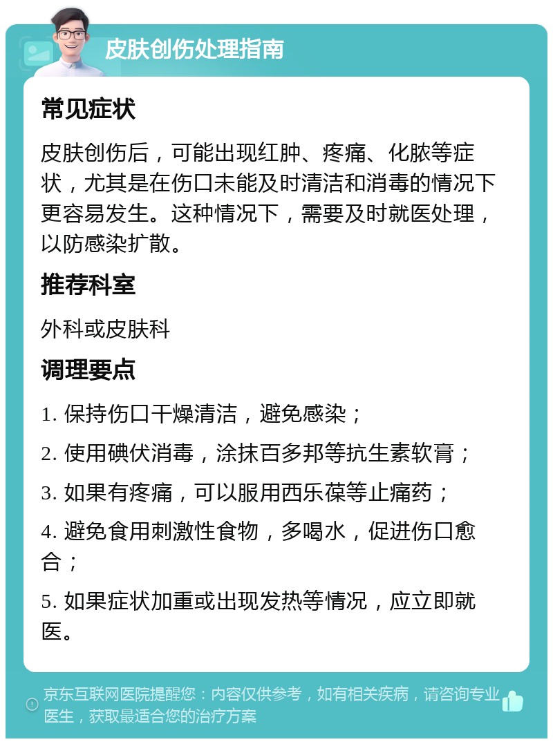 皮肤创伤处理指南 常见症状 皮肤创伤后，可能出现红肿、疼痛、化脓等症状，尤其是在伤口未能及时清洁和消毒的情况下更容易发生。这种情况下，需要及时就医处理，以防感染扩散。 推荐科室 外科或皮肤科 调理要点 1. 保持伤口干燥清洁，避免感染； 2. 使用碘伏消毒，涂抹百多邦等抗生素软膏； 3. 如果有疼痛，可以服用西乐葆等止痛药； 4. 避免食用刺激性食物，多喝水，促进伤口愈合； 5. 如果症状加重或出现发热等情况，应立即就医。