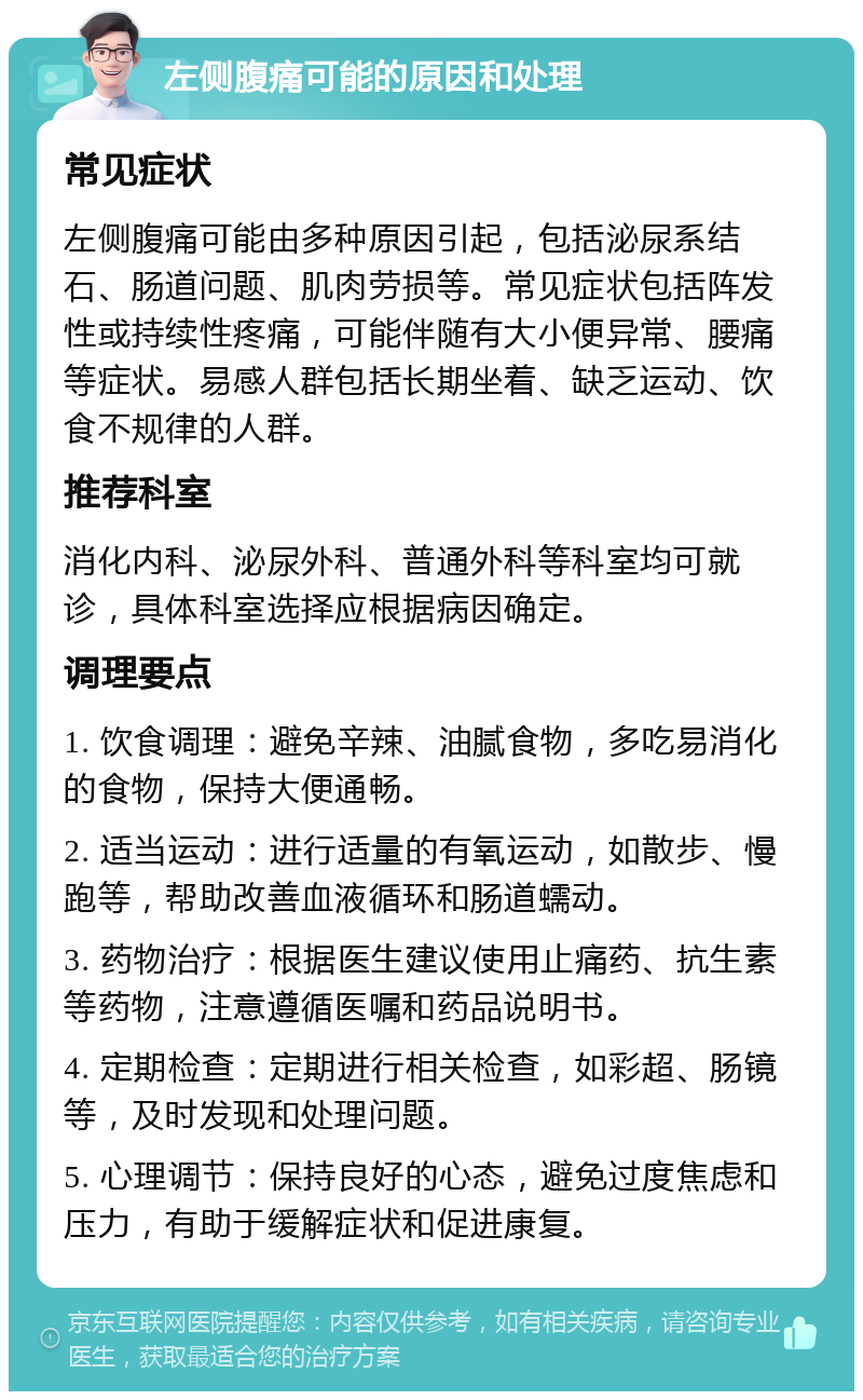 左侧腹痛可能的原因和处理 常见症状 左侧腹痛可能由多种原因引起，包括泌尿系结石、肠道问题、肌肉劳损等。常见症状包括阵发性或持续性疼痛，可能伴随有大小便异常、腰痛等症状。易感人群包括长期坐着、缺乏运动、饮食不规律的人群。 推荐科室 消化内科、泌尿外科、普通外科等科室均可就诊，具体科室选择应根据病因确定。 调理要点 1. 饮食调理：避免辛辣、油腻食物，多吃易消化的食物，保持大便通畅。 2. 适当运动：进行适量的有氧运动，如散步、慢跑等，帮助改善血液循环和肠道蠕动。 3. 药物治疗：根据医生建议使用止痛药、抗生素等药物，注意遵循医嘱和药品说明书。 4. 定期检查：定期进行相关检查，如彩超、肠镜等，及时发现和处理问题。 5. 心理调节：保持良好的心态，避免过度焦虑和压力，有助于缓解症状和促进康复。