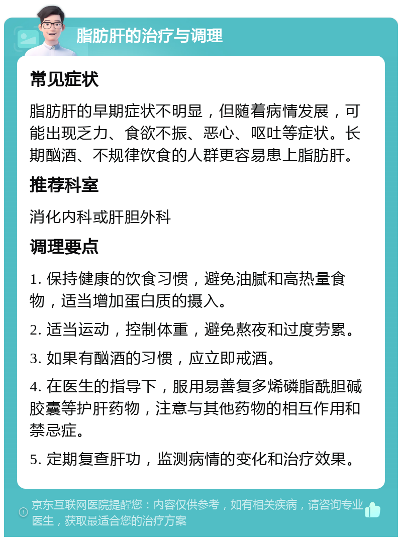 脂肪肝的治疗与调理 常见症状 脂肪肝的早期症状不明显，但随着病情发展，可能出现乏力、食欲不振、恶心、呕吐等症状。长期酗酒、不规律饮食的人群更容易患上脂肪肝。 推荐科室 消化内科或肝胆外科 调理要点 1. 保持健康的饮食习惯，避免油腻和高热量食物，适当增加蛋白质的摄入。 2. 适当运动，控制体重，避免熬夜和过度劳累。 3. 如果有酗酒的习惯，应立即戒酒。 4. 在医生的指导下，服用易善复多烯磷脂酰胆碱胶囊等护肝药物，注意与其他药物的相互作用和禁忌症。 5. 定期复查肝功，监测病情的变化和治疗效果。