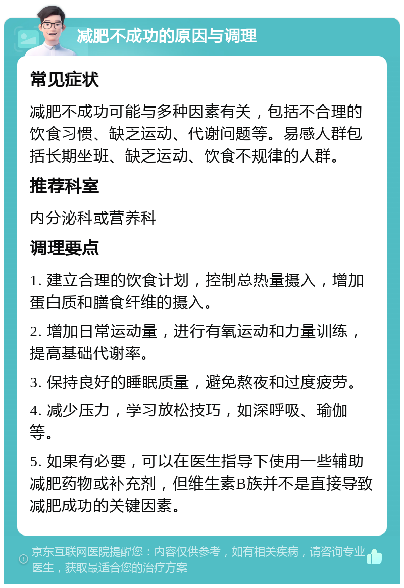 减肥不成功的原因与调理 常见症状 减肥不成功可能与多种因素有关，包括不合理的饮食习惯、缺乏运动、代谢问题等。易感人群包括长期坐班、缺乏运动、饮食不规律的人群。 推荐科室 内分泌科或营养科 调理要点 1. 建立合理的饮食计划，控制总热量摄入，增加蛋白质和膳食纤维的摄入。 2. 增加日常运动量，进行有氧运动和力量训练，提高基础代谢率。 3. 保持良好的睡眠质量，避免熬夜和过度疲劳。 4. 减少压力，学习放松技巧，如深呼吸、瑜伽等。 5. 如果有必要，可以在医生指导下使用一些辅助减肥药物或补充剂，但维生素B族并不是直接导致减肥成功的关键因素。