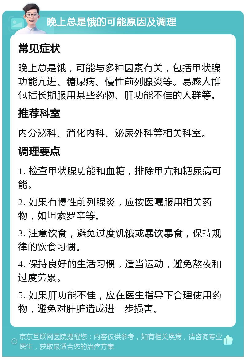 晚上总是饿的可能原因及调理 常见症状 晚上总是饿，可能与多种因素有关，包括甲状腺功能亢进、糖尿病、慢性前列腺炎等。易感人群包括长期服用某些药物、肝功能不佳的人群等。 推荐科室 内分泌科、消化内科、泌尿外科等相关科室。 调理要点 1. 检查甲状腺功能和血糖，排除甲亢和糖尿病可能。 2. 如果有慢性前列腺炎，应按医嘱服用相关药物，如坦索罗辛等。 3. 注意饮食，避免过度饥饿或暴饮暴食，保持规律的饮食习惯。 4. 保持良好的生活习惯，适当运动，避免熬夜和过度劳累。 5. 如果肝功能不佳，应在医生指导下合理使用药物，避免对肝脏造成进一步损害。