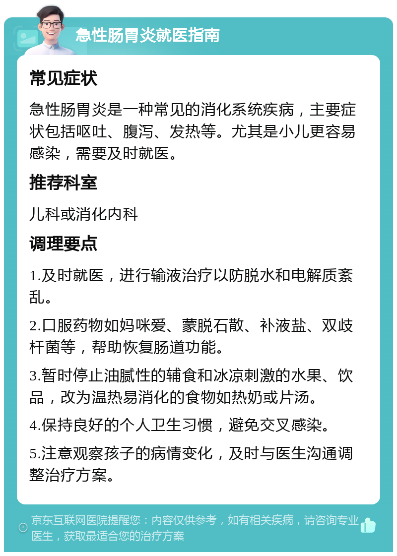 急性肠胃炎就医指南 常见症状 急性肠胃炎是一种常见的消化系统疾病，主要症状包括呕吐、腹泻、发热等。尤其是小儿更容易感染，需要及时就医。 推荐科室 儿科或消化内科 调理要点 1.及时就医，进行输液治疗以防脱水和电解质紊乱。 2.口服药物如妈咪爱、蒙脱石散、补液盐、双歧杆菌等，帮助恢复肠道功能。 3.暂时停止油腻性的辅食和冰凉刺激的水果、饮品，改为温热易消化的食物如热奶或片汤。 4.保持良好的个人卫生习惯，避免交叉感染。 5.注意观察孩子的病情变化，及时与医生沟通调整治疗方案。