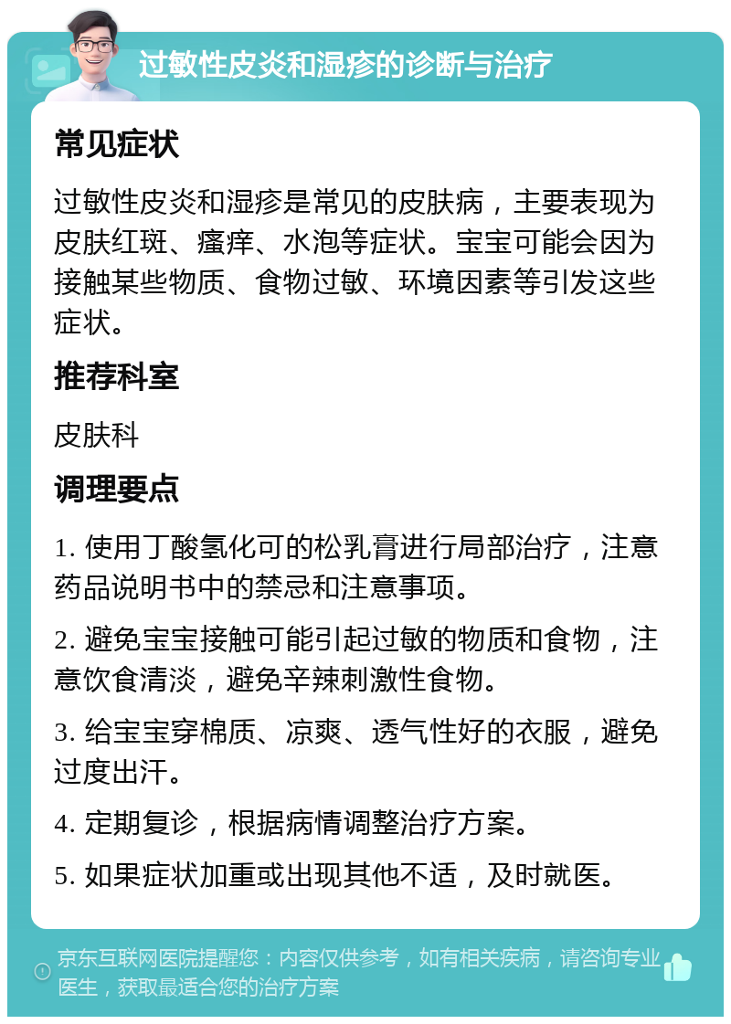 过敏性皮炎和湿疹的诊断与治疗 常见症状 过敏性皮炎和湿疹是常见的皮肤病，主要表现为皮肤红斑、瘙痒、水泡等症状。宝宝可能会因为接触某些物质、食物过敏、环境因素等引发这些症状。 推荐科室 皮肤科 调理要点 1. 使用丁酸氢化可的松乳膏进行局部治疗，注意药品说明书中的禁忌和注意事项。 2. 避免宝宝接触可能引起过敏的物质和食物，注意饮食清淡，避免辛辣刺激性食物。 3. 给宝宝穿棉质、凉爽、透气性好的衣服，避免过度出汗。 4. 定期复诊，根据病情调整治疗方案。 5. 如果症状加重或出现其他不适，及时就医。