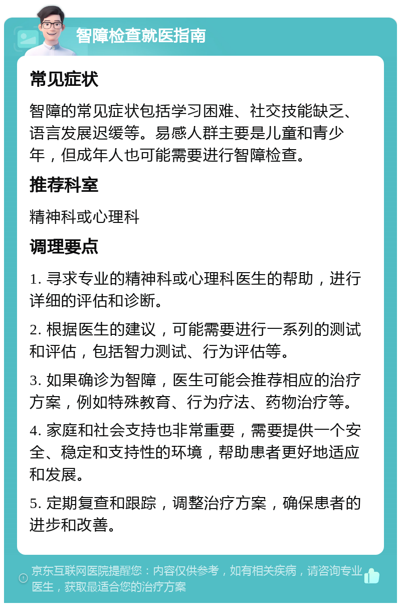 智障检查就医指南 常见症状 智障的常见症状包括学习困难、社交技能缺乏、语言发展迟缓等。易感人群主要是儿童和青少年，但成年人也可能需要进行智障检查。 推荐科室 精神科或心理科 调理要点 1. 寻求专业的精神科或心理科医生的帮助，进行详细的评估和诊断。 2. 根据医生的建议，可能需要进行一系列的测试和评估，包括智力测试、行为评估等。 3. 如果确诊为智障，医生可能会推荐相应的治疗方案，例如特殊教育、行为疗法、药物治疗等。 4. 家庭和社会支持也非常重要，需要提供一个安全、稳定和支持性的环境，帮助患者更好地适应和发展。 5. 定期复查和跟踪，调整治疗方案，确保患者的进步和改善。