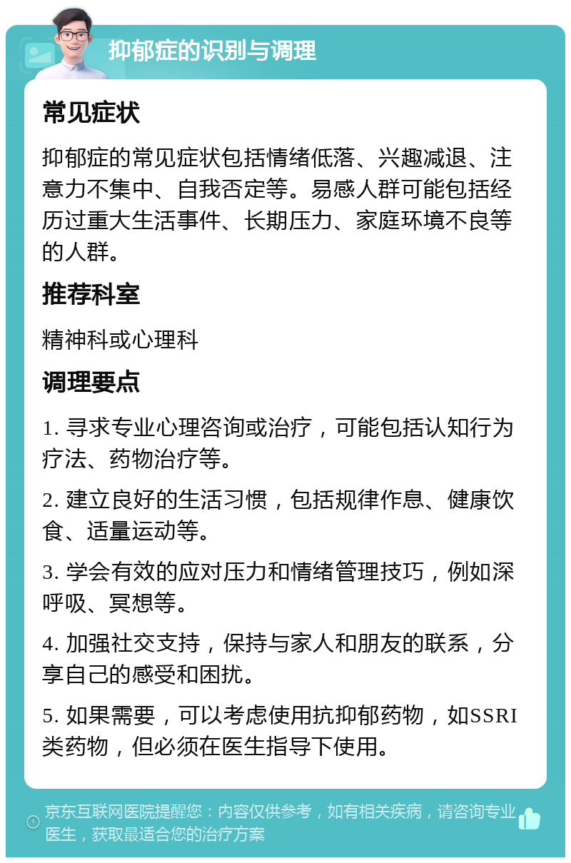 抑郁症的识别与调理 常见症状 抑郁症的常见症状包括情绪低落、兴趣减退、注意力不集中、自我否定等。易感人群可能包括经历过重大生活事件、长期压力、家庭环境不良等的人群。 推荐科室 精神科或心理科 调理要点 1. 寻求专业心理咨询或治疗，可能包括认知行为疗法、药物治疗等。 2. 建立良好的生活习惯，包括规律作息、健康饮食、适量运动等。 3. 学会有效的应对压力和情绪管理技巧，例如深呼吸、冥想等。 4. 加强社交支持，保持与家人和朋友的联系，分享自己的感受和困扰。 5. 如果需要，可以考虑使用抗抑郁药物，如SSRI类药物，但必须在医生指导下使用。