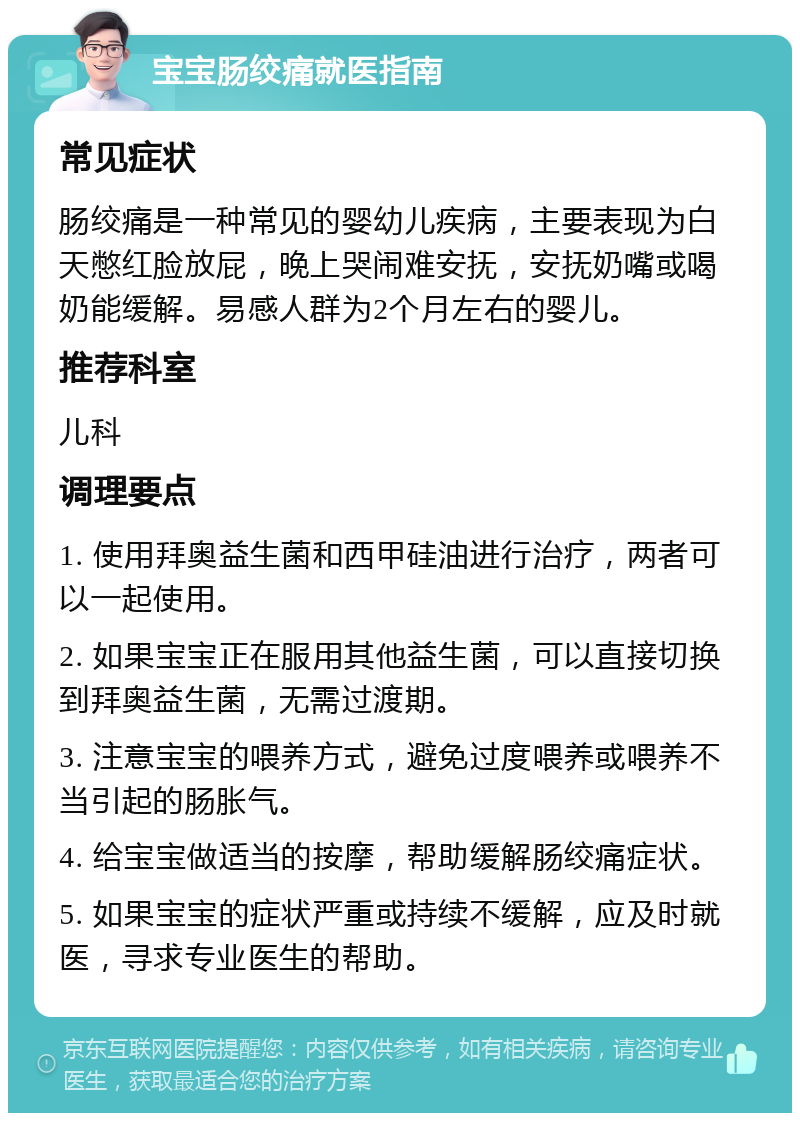 宝宝肠绞痛就医指南 常见症状 肠绞痛是一种常见的婴幼儿疾病，主要表现为白天憋红脸放屁，晚上哭闹难安抚，安抚奶嘴或喝奶能缓解。易感人群为2个月左右的婴儿。 推荐科室 儿科 调理要点 1. 使用拜奥益生菌和西甲硅油进行治疗，两者可以一起使用。 2. 如果宝宝正在服用其他益生菌，可以直接切换到拜奥益生菌，无需过渡期。 3. 注意宝宝的喂养方式，避免过度喂养或喂养不当引起的肠胀气。 4. 给宝宝做适当的按摩，帮助缓解肠绞痛症状。 5. 如果宝宝的症状严重或持续不缓解，应及时就医，寻求专业医生的帮助。