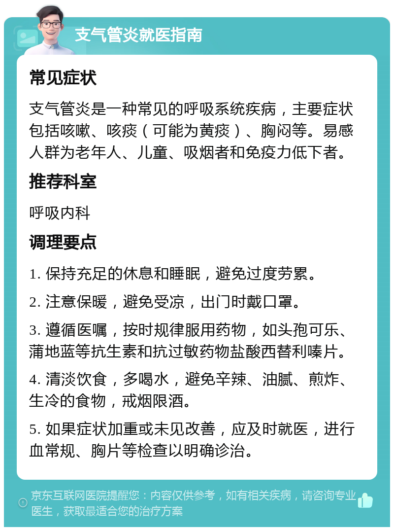 支气管炎就医指南 常见症状 支气管炎是一种常见的呼吸系统疾病，主要症状包括咳嗽、咳痰（可能为黄痰）、胸闷等。易感人群为老年人、儿童、吸烟者和免疫力低下者。 推荐科室 呼吸内科 调理要点 1. 保持充足的休息和睡眠，避免过度劳累。 2. 注意保暖，避免受凉，出门时戴口罩。 3. 遵循医嘱，按时规律服用药物，如头孢可乐、蒲地蓝等抗生素和抗过敏药物盐酸西替利嗪片。 4. 清淡饮食，多喝水，避免辛辣、油腻、煎炸、生冷的食物，戒烟限酒。 5. 如果症状加重或未见改善，应及时就医，进行血常规、胸片等检查以明确诊治。