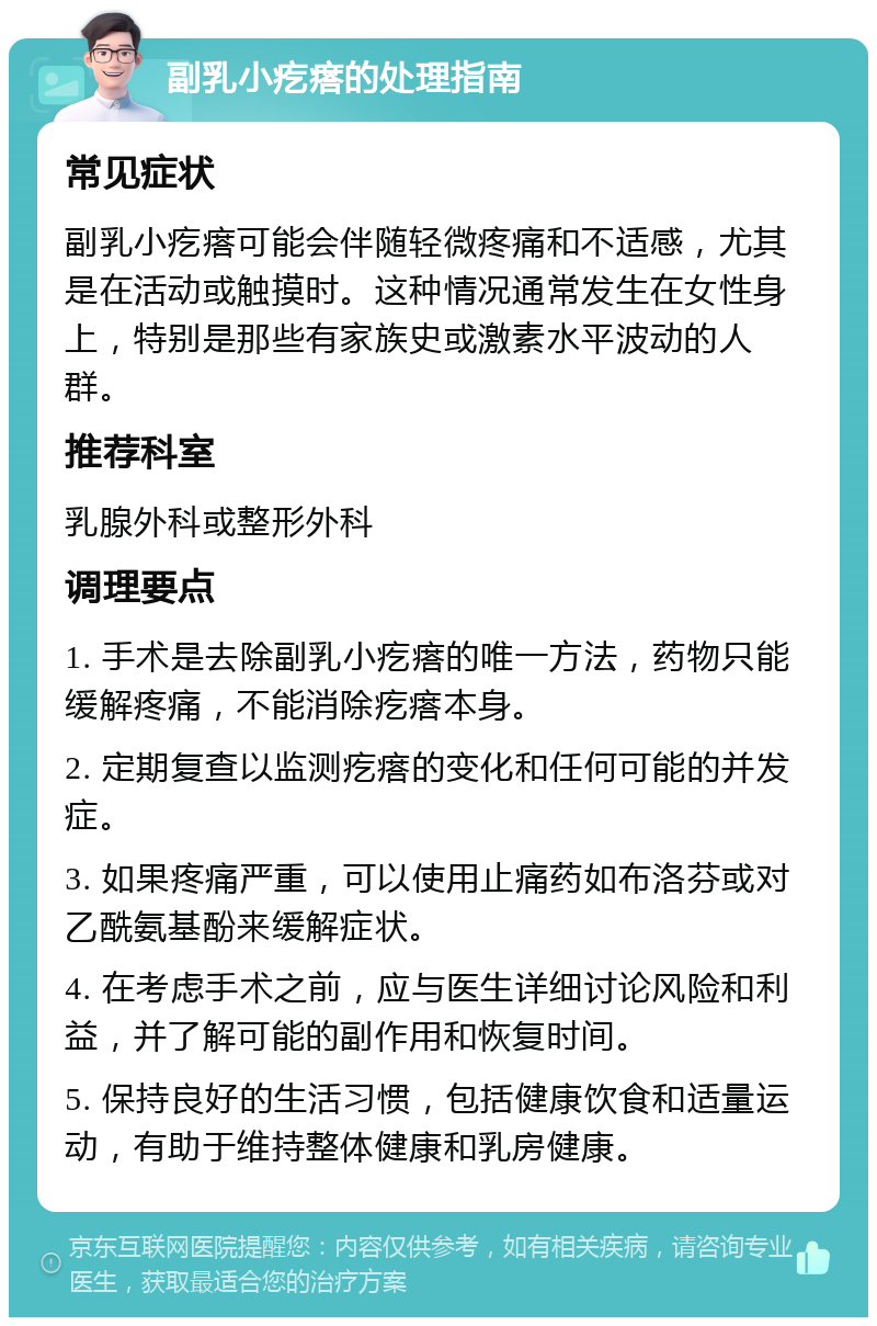 副乳小疙瘩的处理指南 常见症状 副乳小疙瘩可能会伴随轻微疼痛和不适感，尤其是在活动或触摸时。这种情况通常发生在女性身上，特别是那些有家族史或激素水平波动的人群。 推荐科室 乳腺外科或整形外科 调理要点 1. 手术是去除副乳小疙瘩的唯一方法，药物只能缓解疼痛，不能消除疙瘩本身。 2. 定期复查以监测疙瘩的变化和任何可能的并发症。 3. 如果疼痛严重，可以使用止痛药如布洛芬或对乙酰氨基酚来缓解症状。 4. 在考虑手术之前，应与医生详细讨论风险和利益，并了解可能的副作用和恢复时间。 5. 保持良好的生活习惯，包括健康饮食和适量运动，有助于维持整体健康和乳房健康。