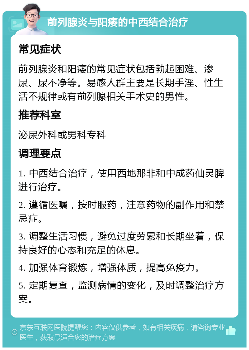 前列腺炎与阳痿的中西结合治疗 常见症状 前列腺炎和阳痿的常见症状包括勃起困难、渗尿、尿不净等。易感人群主要是长期手淫、性生活不规律或有前列腺相关手术史的男性。 推荐科室 泌尿外科或男科专科 调理要点 1. 中西结合治疗，使用西地那非和中成药仙灵脾进行治疗。 2. 遵循医嘱，按时服药，注意药物的副作用和禁忌症。 3. 调整生活习惯，避免过度劳累和长期坐着，保持良好的心态和充足的休息。 4. 加强体育锻炼，增强体质，提高免疫力。 5. 定期复查，监测病情的变化，及时调整治疗方案。