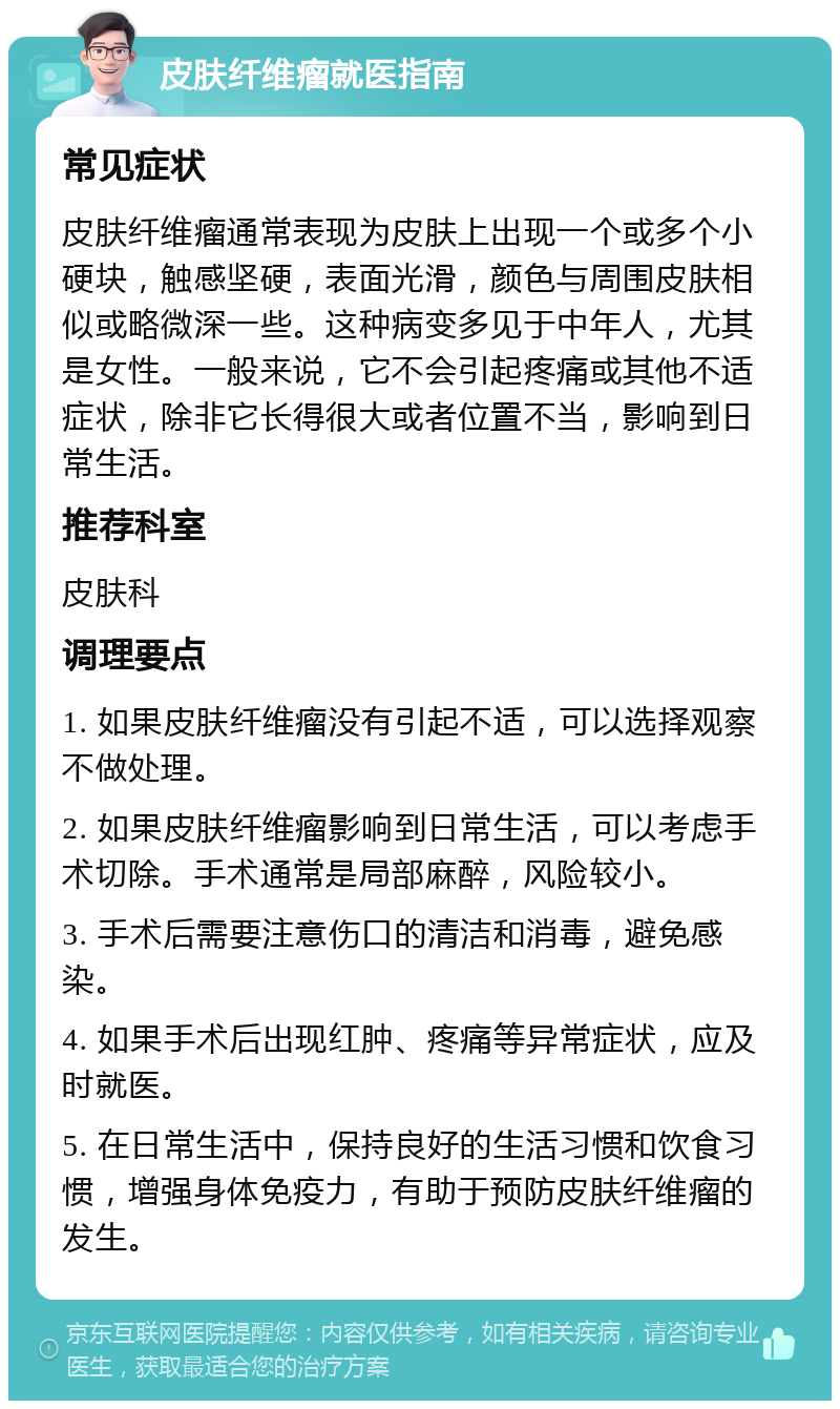 皮肤纤维瘤就医指南 常见症状 皮肤纤维瘤通常表现为皮肤上出现一个或多个小硬块，触感坚硬，表面光滑，颜色与周围皮肤相似或略微深一些。这种病变多见于中年人，尤其是女性。一般来说，它不会引起疼痛或其他不适症状，除非它长得很大或者位置不当，影响到日常生活。 推荐科室 皮肤科 调理要点 1. 如果皮肤纤维瘤没有引起不适，可以选择观察不做处理。 2. 如果皮肤纤维瘤影响到日常生活，可以考虑手术切除。手术通常是局部麻醉，风险较小。 3. 手术后需要注意伤口的清洁和消毒，避免感染。 4. 如果手术后出现红肿、疼痛等异常症状，应及时就医。 5. 在日常生活中，保持良好的生活习惯和饮食习惯，增强身体免疫力，有助于预防皮肤纤维瘤的发生。