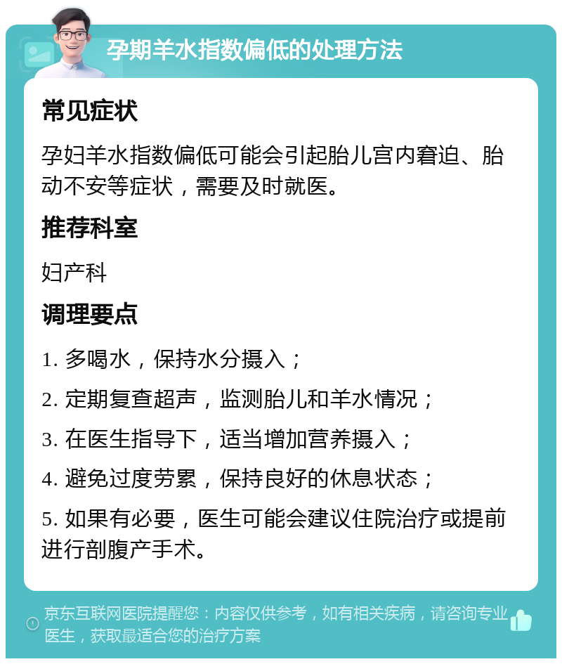 孕期羊水指数偏低的处理方法 常见症状 孕妇羊水指数偏低可能会引起胎儿宫内窘迫、胎动不安等症状，需要及时就医。 推荐科室 妇产科 调理要点 1. 多喝水，保持水分摄入； 2. 定期复查超声，监测胎儿和羊水情况； 3. 在医生指导下，适当增加营养摄入； 4. 避免过度劳累，保持良好的休息状态； 5. 如果有必要，医生可能会建议住院治疗或提前进行剖腹产手术。