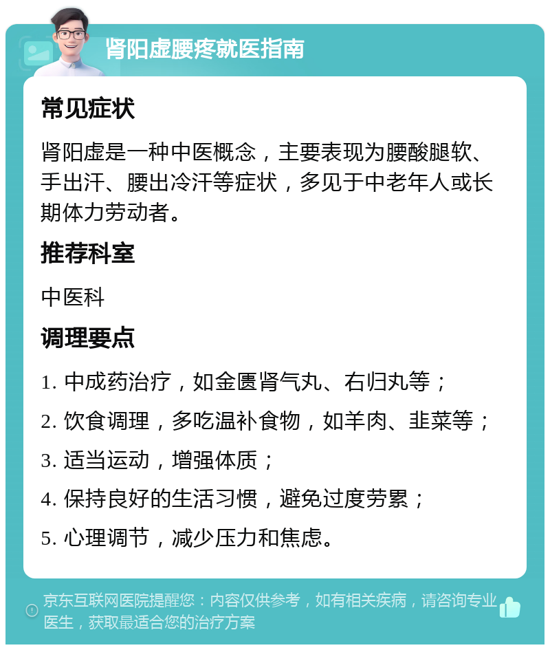 肾阳虚腰疼就医指南 常见症状 肾阳虚是一种中医概念，主要表现为腰酸腿软、手出汗、腰出冷汗等症状，多见于中老年人或长期体力劳动者。 推荐科室 中医科 调理要点 1. 中成药治疗，如金匮肾气丸、右归丸等； 2. 饮食调理，多吃温补食物，如羊肉、韭菜等； 3. 适当运动，增强体质； 4. 保持良好的生活习惯，避免过度劳累； 5. 心理调节，减少压力和焦虑。