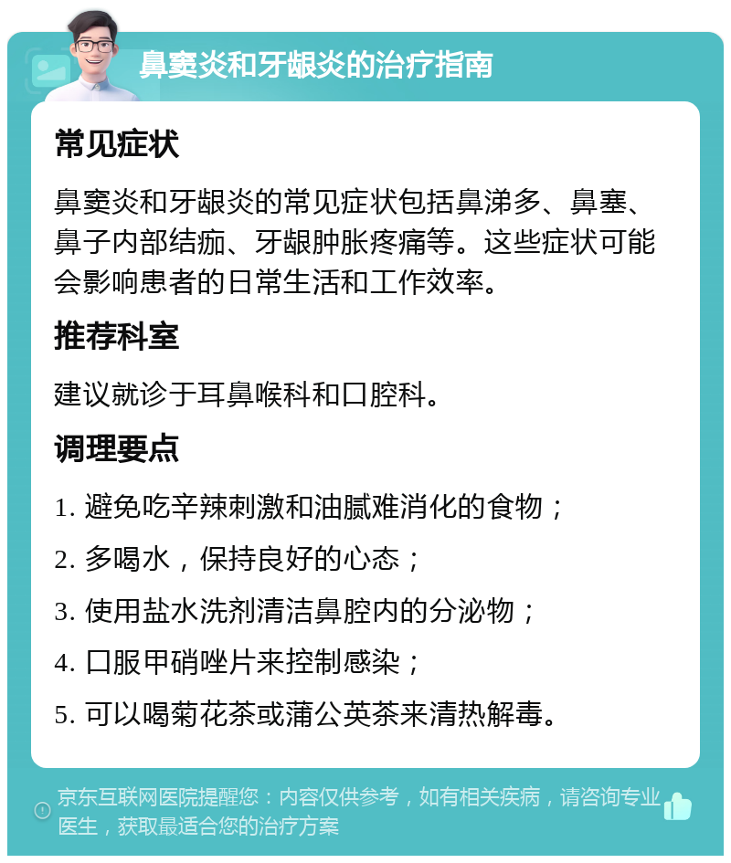 鼻窦炎和牙龈炎的治疗指南 常见症状 鼻窦炎和牙龈炎的常见症状包括鼻涕多、鼻塞、鼻子内部结痂、牙龈肿胀疼痛等。这些症状可能会影响患者的日常生活和工作效率。 推荐科室 建议就诊于耳鼻喉科和口腔科。 调理要点 1. 避免吃辛辣刺激和油腻难消化的食物； 2. 多喝水，保持良好的心态； 3. 使用盐水洗剂清洁鼻腔内的分泌物； 4. 口服甲硝唑片来控制感染； 5. 可以喝菊花茶或蒲公英茶来清热解毒。