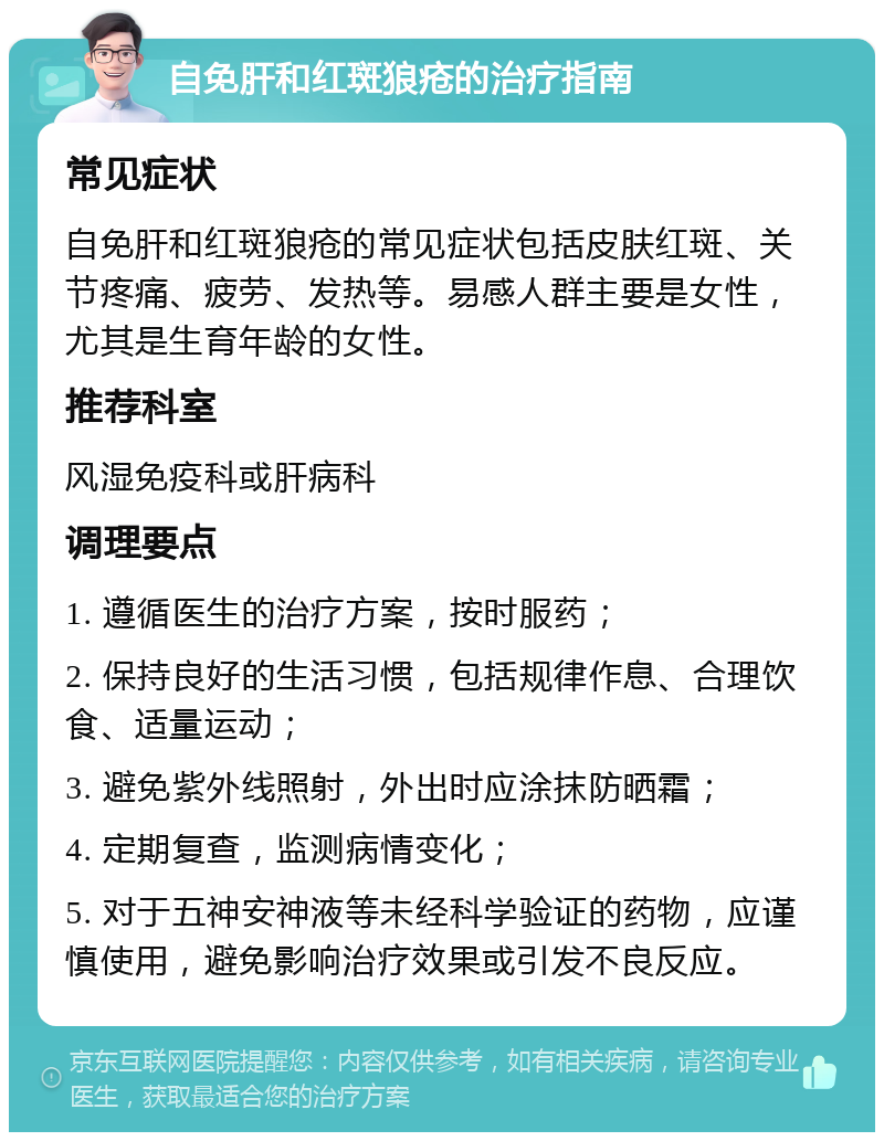 自免肝和红斑狼疮的治疗指南 常见症状 自免肝和红斑狼疮的常见症状包括皮肤红斑、关节疼痛、疲劳、发热等。易感人群主要是女性，尤其是生育年龄的女性。 推荐科室 风湿免疫科或肝病科 调理要点 1. 遵循医生的治疗方案，按时服药； 2. 保持良好的生活习惯，包括规律作息、合理饮食、适量运动； 3. 避免紫外线照射，外出时应涂抹防晒霜； 4. 定期复查，监测病情变化； 5. 对于五神安神液等未经科学验证的药物，应谨慎使用，避免影响治疗效果或引发不良反应。