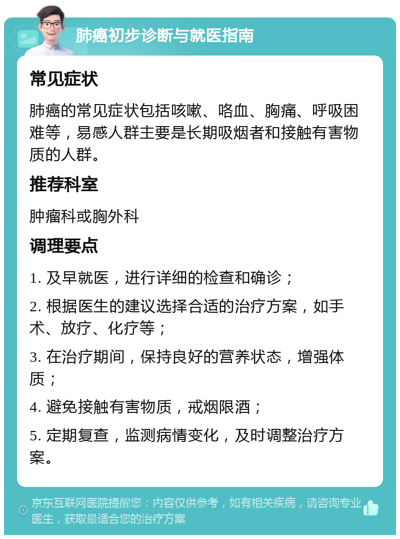 肺癌初步诊断与就医指南 常见症状 肺癌的常见症状包括咳嗽、咯血、胸痛、呼吸困难等，易感人群主要是长期吸烟者和接触有害物质的人群。 推荐科室 肿瘤科或胸外科 调理要点 1. 及早就医，进行详细的检查和确诊； 2. 根据医生的建议选择合适的治疗方案，如手术、放疗、化疗等； 3. 在治疗期间，保持良好的营养状态，增强体质； 4. 避免接触有害物质，戒烟限酒； 5. 定期复查，监测病情变化，及时调整治疗方案。