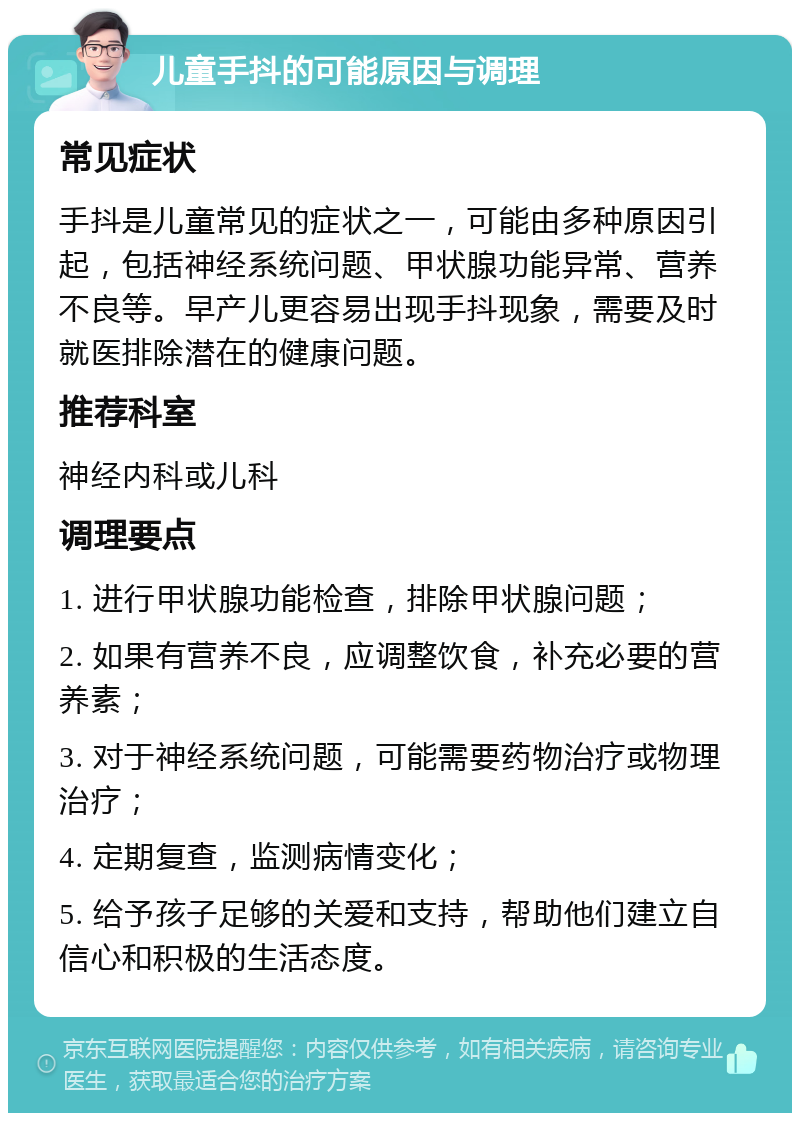 儿童手抖的可能原因与调理 常见症状 手抖是儿童常见的症状之一，可能由多种原因引起，包括神经系统问题、甲状腺功能异常、营养不良等。早产儿更容易出现手抖现象，需要及时就医排除潜在的健康问题。 推荐科室 神经内科或儿科 调理要点 1. 进行甲状腺功能检查，排除甲状腺问题； 2. 如果有营养不良，应调整饮食，补充必要的营养素； 3. 对于神经系统问题，可能需要药物治疗或物理治疗； 4. 定期复查，监测病情变化； 5. 给予孩子足够的关爱和支持，帮助他们建立自信心和积极的生活态度。