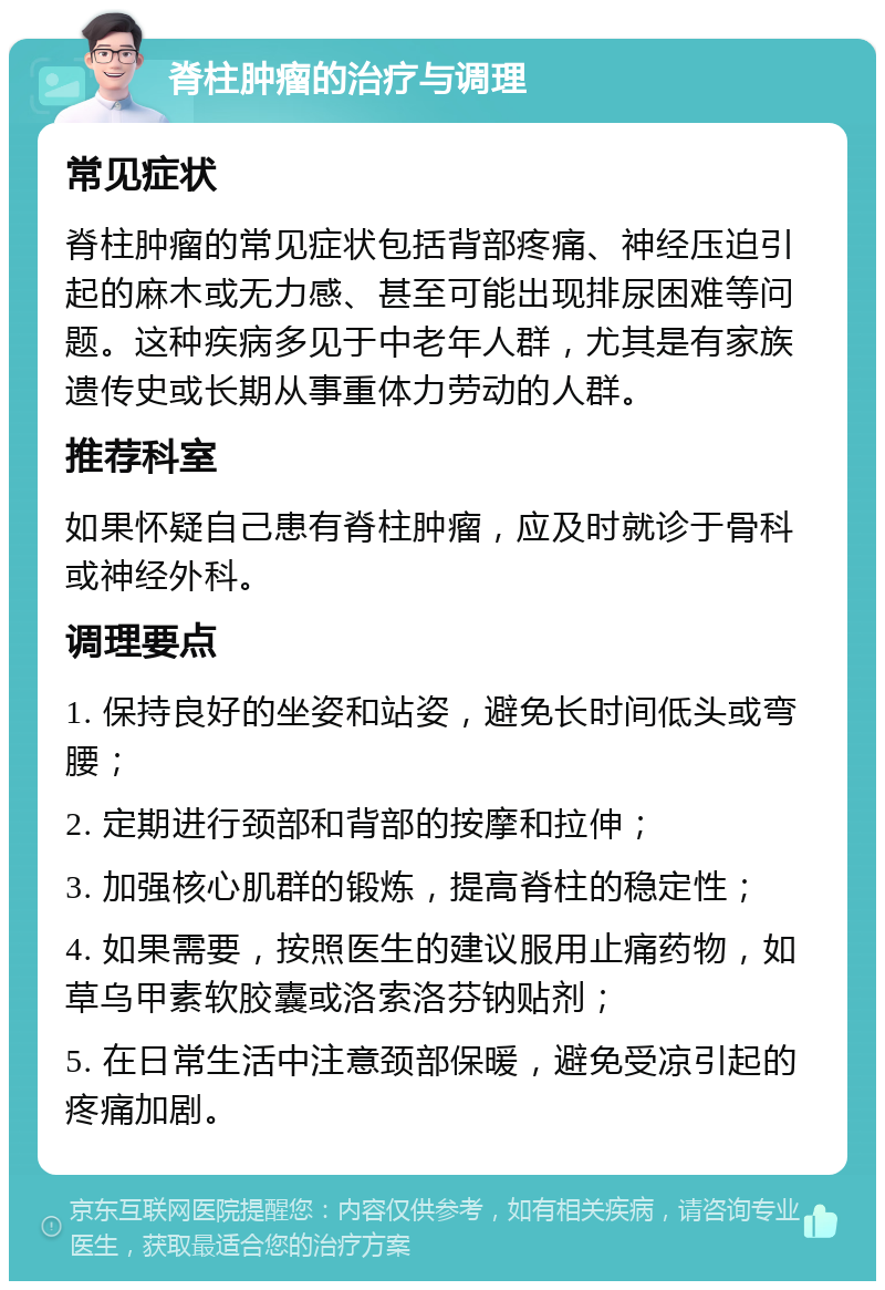 脊柱肿瘤的治疗与调理 常见症状 脊柱肿瘤的常见症状包括背部疼痛、神经压迫引起的麻木或无力感、甚至可能出现排尿困难等问题。这种疾病多见于中老年人群，尤其是有家族遗传史或长期从事重体力劳动的人群。 推荐科室 如果怀疑自己患有脊柱肿瘤，应及时就诊于骨科或神经外科。 调理要点 1. 保持良好的坐姿和站姿，避免长时间低头或弯腰； 2. 定期进行颈部和背部的按摩和拉伸； 3. 加强核心肌群的锻炼，提高脊柱的稳定性； 4. 如果需要，按照医生的建议服用止痛药物，如草乌甲素软胶囊或洛索洛芬钠贴剂； 5. 在日常生活中注意颈部保暖，避免受凉引起的疼痛加剧。