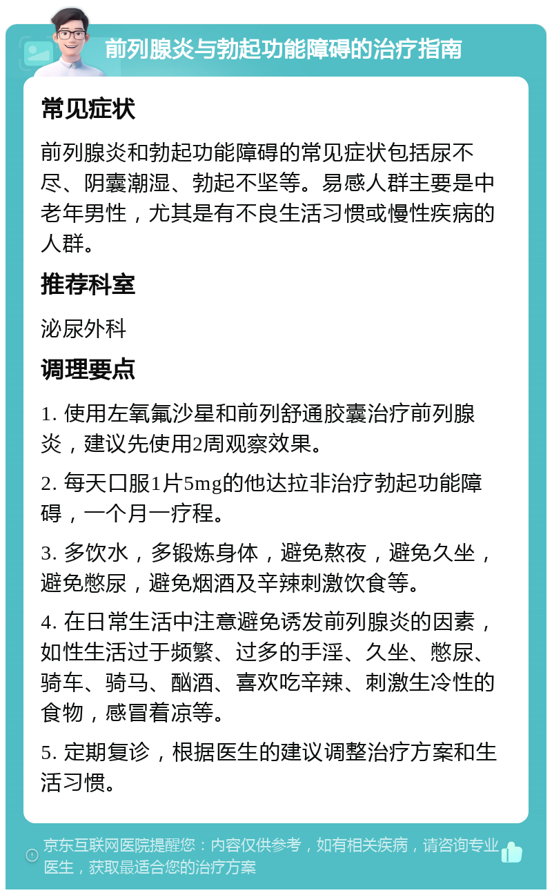 前列腺炎与勃起功能障碍的治疗指南 常见症状 前列腺炎和勃起功能障碍的常见症状包括尿不尽、阴囊潮湿、勃起不坚等。易感人群主要是中老年男性，尤其是有不良生活习惯或慢性疾病的人群。 推荐科室 泌尿外科 调理要点 1. 使用左氧氟沙星和前列舒通胶囊治疗前列腺炎，建议先使用2周观察效果。 2. 每天口服1片5mg的他达拉非治疗勃起功能障碍，一个月一疗程。 3. 多饮水，多锻炼身体，避免熬夜，避免久坐，避免憋尿，避免烟酒及辛辣刺激饮食等。 4. 在日常生活中注意避免诱发前列腺炎的因素，如性生活过于频繁、过多的手淫、久坐、憋尿、骑车、骑马、酗酒、喜欢吃辛辣、刺激生冷性的食物，感冒着凉等。 5. 定期复诊，根据医生的建议调整治疗方案和生活习惯。