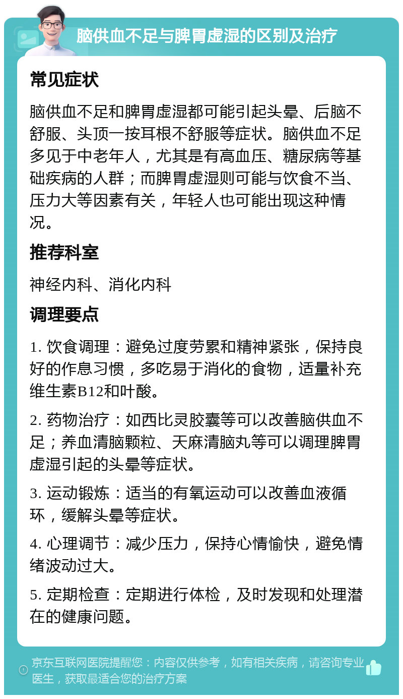 脑供血不足与脾胃虚湿的区别及治疗 常见症状 脑供血不足和脾胃虚湿都可能引起头晕、后脑不舒服、头顶一按耳根不舒服等症状。脑供血不足多见于中老年人，尤其是有高血压、糖尿病等基础疾病的人群；而脾胃虚湿则可能与饮食不当、压力大等因素有关，年轻人也可能出现这种情况。 推荐科室 神经内科、消化内科 调理要点 1. 饮食调理：避免过度劳累和精神紧张，保持良好的作息习惯，多吃易于消化的食物，适量补充维生素B12和叶酸。 2. 药物治疗：如西比灵胶囊等可以改善脑供血不足；养血清脑颗粒、天麻清脑丸等可以调理脾胃虚湿引起的头晕等症状。 3. 运动锻炼：适当的有氧运动可以改善血液循环，缓解头晕等症状。 4. 心理调节：减少压力，保持心情愉快，避免情绪波动过大。 5. 定期检查：定期进行体检，及时发现和处理潜在的健康问题。