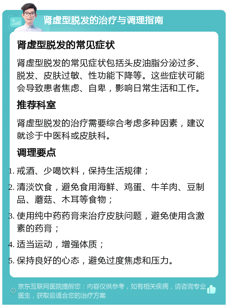 肾虚型脱发的治疗与调理指南 肾虚型脱发的常见症状 肾虚型脱发的常见症状包括头皮油脂分泌过多、脱发、皮肤过敏、性功能下降等。这些症状可能会导致患者焦虑、自卑，影响日常生活和工作。 推荐科室 肾虚型脱发的治疗需要综合考虑多种因素，建议就诊于中医科或皮肤科。 调理要点 戒酒、少喝饮料，保持生活规律； 清淡饮食，避免食用海鲜、鸡蛋、牛羊肉、豆制品、蘑菇、木耳等食物； 使用纯中药药膏来治疗皮肤问题，避免使用含激素的药膏； 适当运动，增强体质； 保持良好的心态，避免过度焦虑和压力。