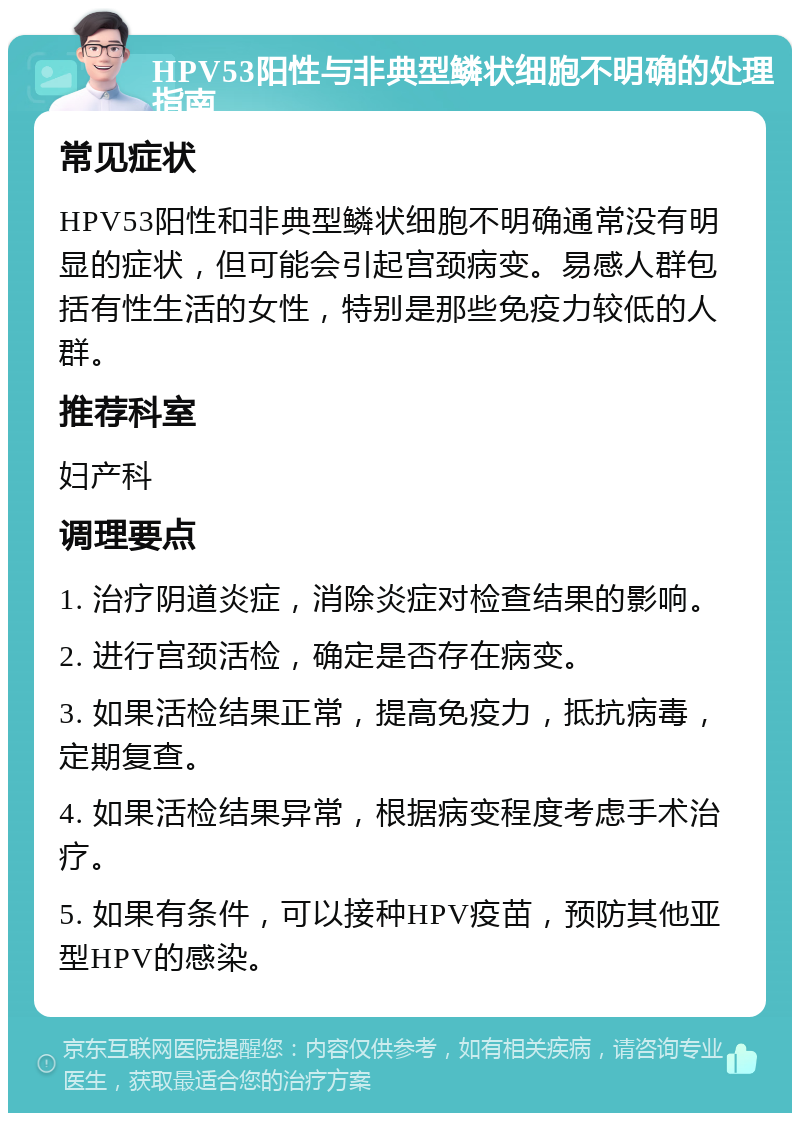 HPV53阳性与非典型鳞状细胞不明确的处理指南 常见症状 HPV53阳性和非典型鳞状细胞不明确通常没有明显的症状，但可能会引起宫颈病变。易感人群包括有性生活的女性，特别是那些免疫力较低的人群。 推荐科室 妇产科 调理要点 1. 治疗阴道炎症，消除炎症对检查结果的影响。 2. 进行宫颈活检，确定是否存在病变。 3. 如果活检结果正常，提高免疫力，抵抗病毒，定期复查。 4. 如果活检结果异常，根据病变程度考虑手术治疗。 5. 如果有条件，可以接种HPV疫苗，预防其他亚型HPV的感染。