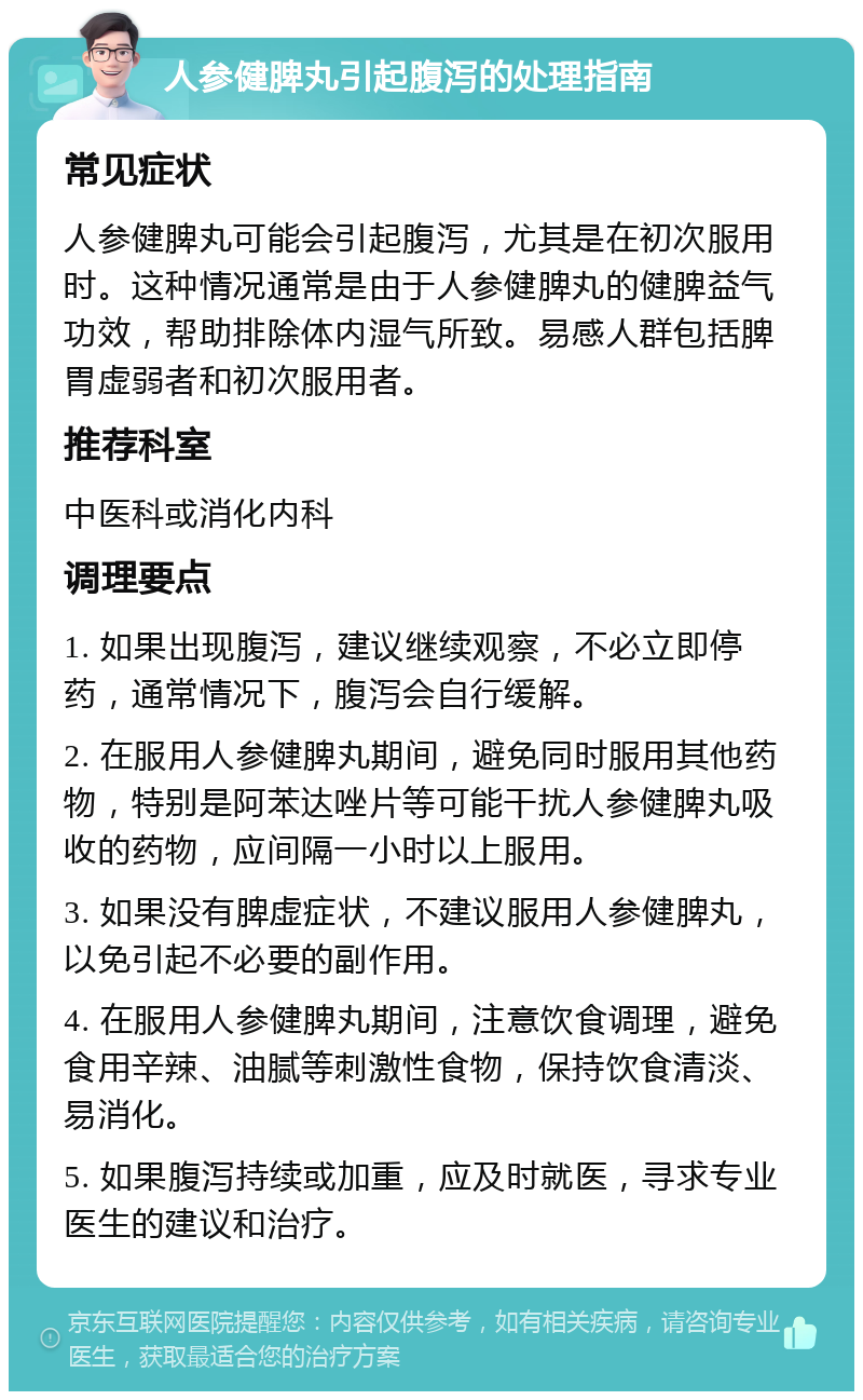 人参健脾丸引起腹泻的处理指南 常见症状 人参健脾丸可能会引起腹泻，尤其是在初次服用时。这种情况通常是由于人参健脾丸的健脾益气功效，帮助排除体内湿气所致。易感人群包括脾胃虚弱者和初次服用者。 推荐科室 中医科或消化内科 调理要点 1. 如果出现腹泻，建议继续观察，不必立即停药，通常情况下，腹泻会自行缓解。 2. 在服用人参健脾丸期间，避免同时服用其他药物，特别是阿苯达唑片等可能干扰人参健脾丸吸收的药物，应间隔一小时以上服用。 3. 如果没有脾虚症状，不建议服用人参健脾丸，以免引起不必要的副作用。 4. 在服用人参健脾丸期间，注意饮食调理，避免食用辛辣、油腻等刺激性食物，保持饮食清淡、易消化。 5. 如果腹泻持续或加重，应及时就医，寻求专业医生的建议和治疗。