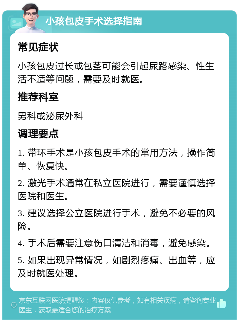 小孩包皮手术选择指南 常见症状 小孩包皮过长或包茎可能会引起尿路感染、性生活不适等问题，需要及时就医。 推荐科室 男科或泌尿外科 调理要点 1. 带环手术是小孩包皮手术的常用方法，操作简单、恢复快。 2. 激光手术通常在私立医院进行，需要谨慎选择医院和医生。 3. 建议选择公立医院进行手术，避免不必要的风险。 4. 手术后需要注意伤口清洁和消毒，避免感染。 5. 如果出现异常情况，如剧烈疼痛、出血等，应及时就医处理。