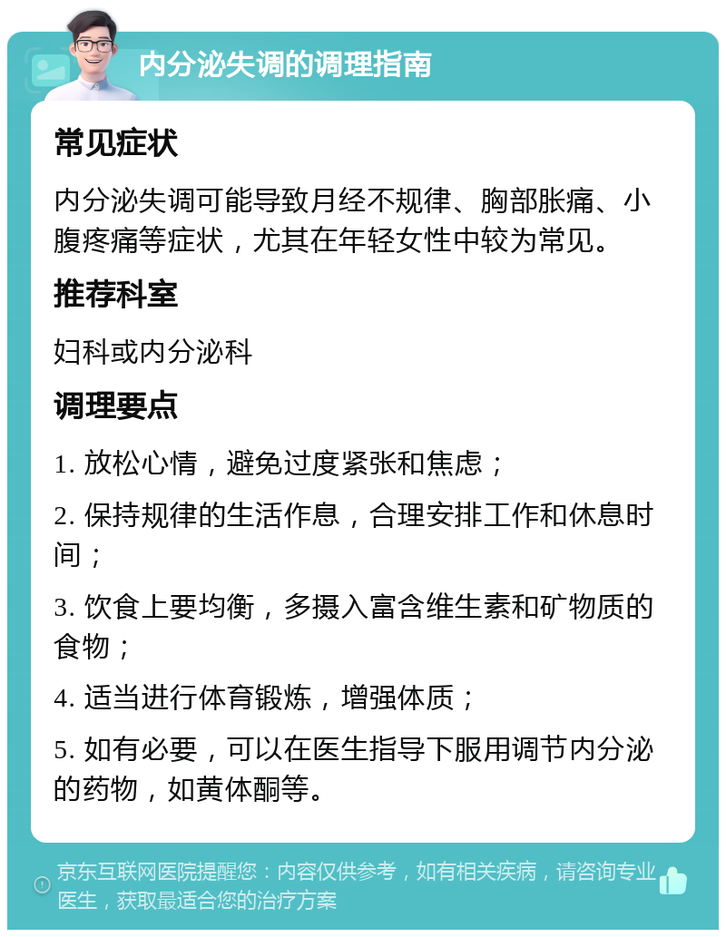 内分泌失调的调理指南 常见症状 内分泌失调可能导致月经不规律、胸部胀痛、小腹疼痛等症状，尤其在年轻女性中较为常见。 推荐科室 妇科或内分泌科 调理要点 1. 放松心情，避免过度紧张和焦虑； 2. 保持规律的生活作息，合理安排工作和休息时间； 3. 饮食上要均衡，多摄入富含维生素和矿物质的食物； 4. 适当进行体育锻炼，增强体质； 5. 如有必要，可以在医生指导下服用调节内分泌的药物，如黄体酮等。