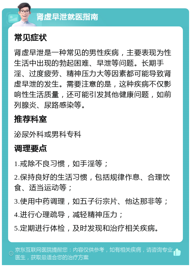 肾虚早泄就医指南 常见症状 肾虚早泄是一种常见的男性疾病，主要表现为性生活中出现的勃起困难、早泄等问题。长期手淫、过度疲劳、精神压力大等因素都可能导致肾虚早泄的发生。需要注意的是，这种疾病不仅影响性生活质量，还可能引发其他健康问题，如前列腺炎、尿路感染等。 推荐科室 泌尿外科或男科专科 调理要点 1.戒除不良习惯，如手淫等； 2.保持良好的生活习惯，包括规律作息、合理饮食、适当运动等； 3.使用中药调理，如五子衍宗片、他达那非等； 4.进行心理疏导，减轻精神压力； 5.定期进行体检，及时发现和治疗相关疾病。