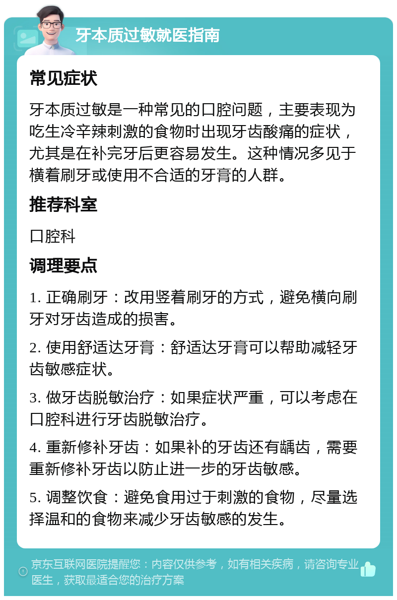 牙本质过敏就医指南 常见症状 牙本质过敏是一种常见的口腔问题，主要表现为吃生冷辛辣刺激的食物时出现牙齿酸痛的症状，尤其是在补完牙后更容易发生。这种情况多见于横着刷牙或使用不合适的牙膏的人群。 推荐科室 口腔科 调理要点 1. 正确刷牙：改用竖着刷牙的方式，避免横向刷牙对牙齿造成的损害。 2. 使用舒适达牙膏：舒适达牙膏可以帮助减轻牙齿敏感症状。 3. 做牙齿脱敏治疗：如果症状严重，可以考虑在口腔科进行牙齿脱敏治疗。 4. 重新修补牙齿：如果补的牙齿还有龋齿，需要重新修补牙齿以防止进一步的牙齿敏感。 5. 调整饮食：避免食用过于刺激的食物，尽量选择温和的食物来减少牙齿敏感的发生。