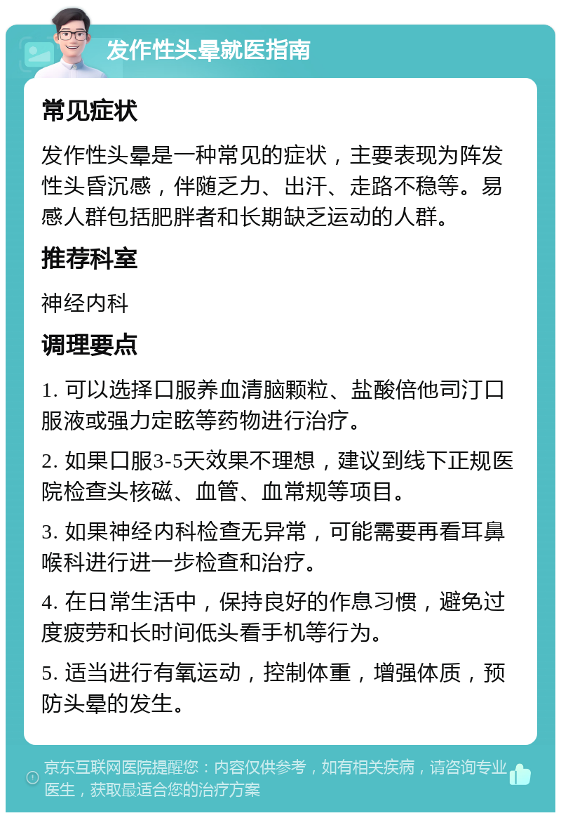 发作性头晕就医指南 常见症状 发作性头晕是一种常见的症状，主要表现为阵发性头昏沉感，伴随乏力、出汗、走路不稳等。易感人群包括肥胖者和长期缺乏运动的人群。 推荐科室 神经内科 调理要点 1. 可以选择口服养血清脑颗粒、盐酸倍他司汀口服液或强力定眩等药物进行治疗。 2. 如果口服3-5天效果不理想，建议到线下正规医院检查头核磁、血管、血常规等项目。 3. 如果神经内科检查无异常，可能需要再看耳鼻喉科进行进一步检查和治疗。 4. 在日常生活中，保持良好的作息习惯，避免过度疲劳和长时间低头看手机等行为。 5. 适当进行有氧运动，控制体重，增强体质，预防头晕的发生。