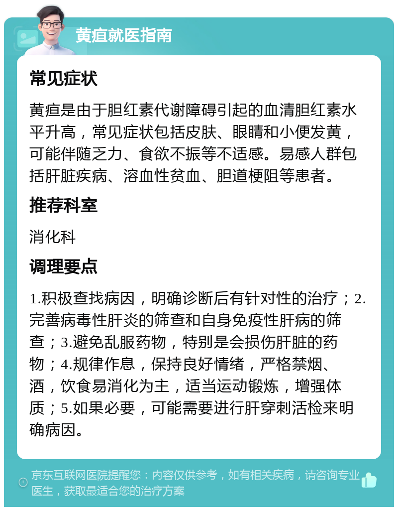 黄疸就医指南 常见症状 黄疸是由于胆红素代谢障碍引起的血清胆红素水平升高，常见症状包括皮肤、眼睛和小便发黄，可能伴随乏力、食欲不振等不适感。易感人群包括肝脏疾病、溶血性贫血、胆道梗阻等患者。 推荐科室 消化科 调理要点 1.积极查找病因，明确诊断后有针对性的治疗；2.完善病毒性肝炎的筛查和自身免疫性肝病的筛查；3.避免乱服药物，特别是会损伤肝脏的药物；4.规律作息，保持良好情绪，严格禁烟、酒，饮食易消化为主，适当运动锻炼，增强体质；5.如果必要，可能需要进行肝穿刺活检来明确病因。