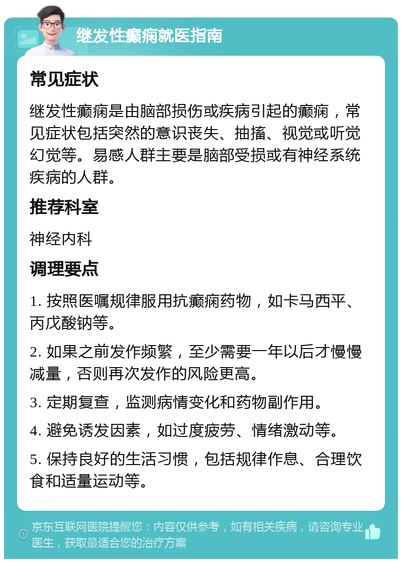 继发性癫痫就医指南 常见症状 继发性癫痫是由脑部损伤或疾病引起的癫痫，常见症状包括突然的意识丧失、抽搐、视觉或听觉幻觉等。易感人群主要是脑部受损或有神经系统疾病的人群。 推荐科室 神经内科 调理要点 1. 按照医嘱规律服用抗癫痫药物，如卡马西平、丙戊酸钠等。 2. 如果之前发作频繁，至少需要一年以后才慢慢减量，否则再次发作的风险更高。 3. 定期复查，监测病情变化和药物副作用。 4. 避免诱发因素，如过度疲劳、情绪激动等。 5. 保持良好的生活习惯，包括规律作息、合理饮食和适量运动等。