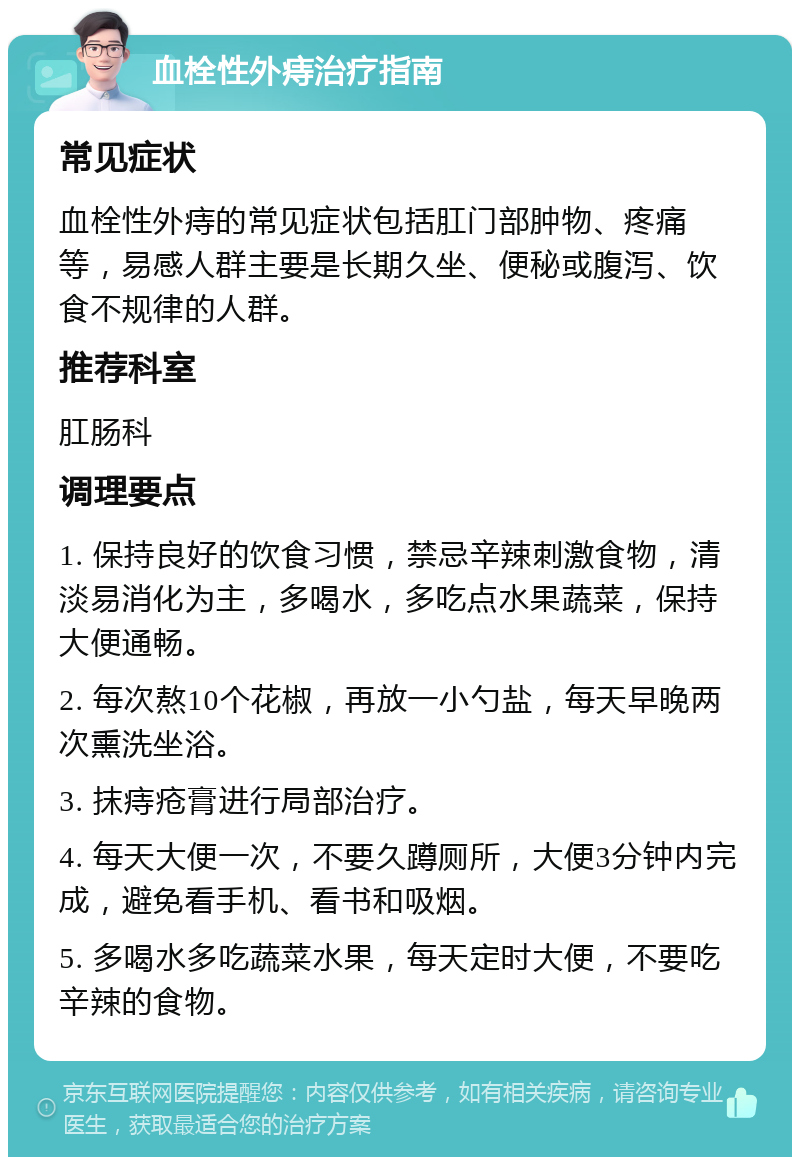 血栓性外痔治疗指南 常见症状 血栓性外痔的常见症状包括肛门部肿物、疼痛等，易感人群主要是长期久坐、便秘或腹泻、饮食不规律的人群。 推荐科室 肛肠科 调理要点 1. 保持良好的饮食习惯，禁忌辛辣刺激食物，清淡易消化为主，多喝水，多吃点水果蔬菜，保持大便通畅。 2. 每次熬10个花椒，再放一小勺盐，每天早晚两次熏洗坐浴。 3. 抹痔疮膏进行局部治疗。 4. 每天大便一次，不要久蹲厕所，大便3分钟内完成，避免看手机、看书和吸烟。 5. 多喝水多吃蔬菜水果，每天定时大便，不要吃辛辣的食物。