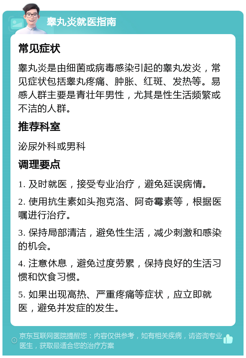 睾丸炎就医指南 常见症状 睾丸炎是由细菌或病毒感染引起的睾丸发炎，常见症状包括睾丸疼痛、肿胀、红斑、发热等。易感人群主要是青壮年男性，尤其是性生活频繁或不洁的人群。 推荐科室 泌尿外科或男科 调理要点 1. 及时就医，接受专业治疗，避免延误病情。 2. 使用抗生素如头孢克洛、阿奇霉素等，根据医嘱进行治疗。 3. 保持局部清洁，避免性生活，减少刺激和感染的机会。 4. 注意休息，避免过度劳累，保持良好的生活习惯和饮食习惯。 5. 如果出现高热、严重疼痛等症状，应立即就医，避免并发症的发生。