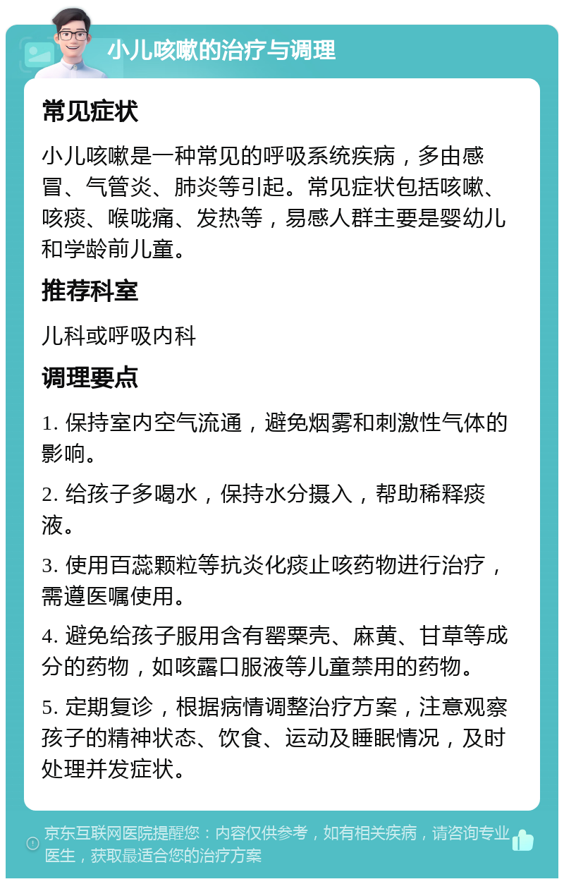 小儿咳嗽的治疗与调理 常见症状 小儿咳嗽是一种常见的呼吸系统疾病，多由感冒、气管炎、肺炎等引起。常见症状包括咳嗽、咳痰、喉咙痛、发热等，易感人群主要是婴幼儿和学龄前儿童。 推荐科室 儿科或呼吸内科 调理要点 1. 保持室内空气流通，避免烟雾和刺激性气体的影响。 2. 给孩子多喝水，保持水分摄入，帮助稀释痰液。 3. 使用百蕊颗粒等抗炎化痰止咳药物进行治疗，需遵医嘱使用。 4. 避免给孩子服用含有罂粟壳、麻黄、甘草等成分的药物，如咳露口服液等儿童禁用的药物。 5. 定期复诊，根据病情调整治疗方案，注意观察孩子的精神状态、饮食、运动及睡眠情况，及时处理并发症状。