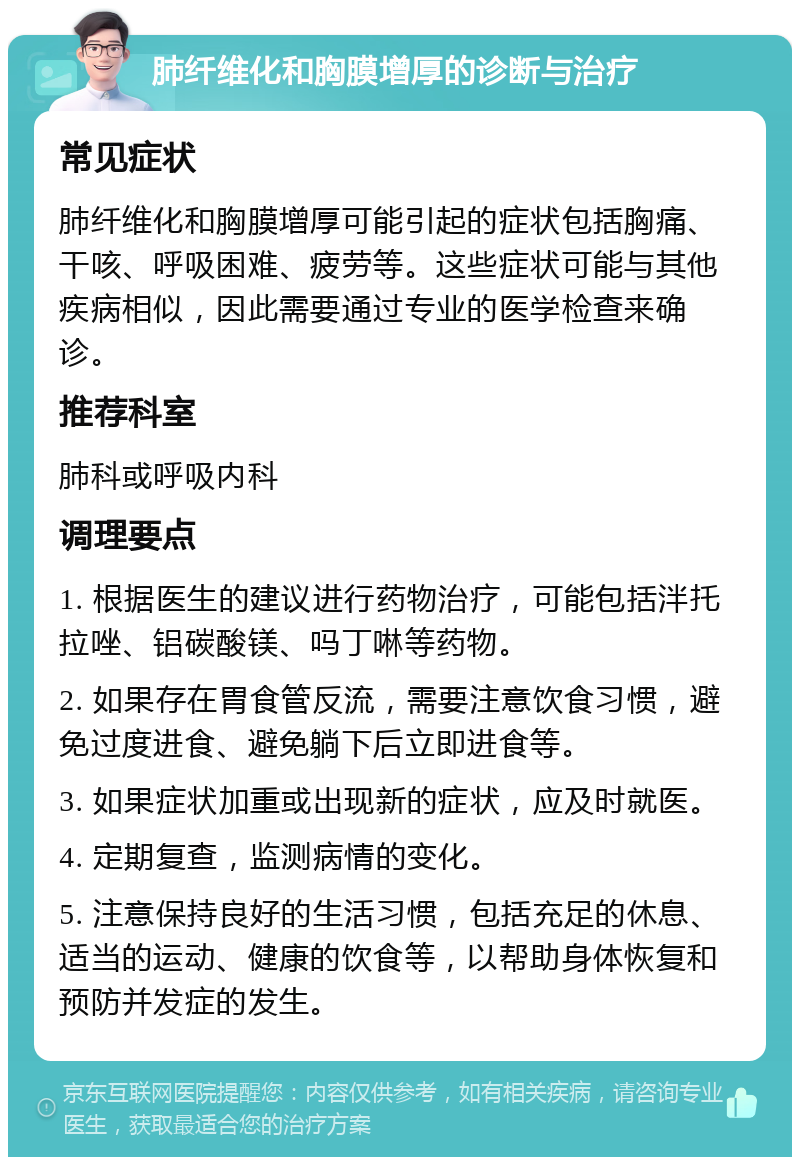 肺纤维化和胸膜增厚的诊断与治疗 常见症状 肺纤维化和胸膜增厚可能引起的症状包括胸痛、干咳、呼吸困难、疲劳等。这些症状可能与其他疾病相似，因此需要通过专业的医学检查来确诊。 推荐科室 肺科或呼吸内科 调理要点 1. 根据医生的建议进行药物治疗，可能包括泮托拉唑、铝碳酸镁、吗丁啉等药物。 2. 如果存在胃食管反流，需要注意饮食习惯，避免过度进食、避免躺下后立即进食等。 3. 如果症状加重或出现新的症状，应及时就医。 4. 定期复查，监测病情的变化。 5. 注意保持良好的生活习惯，包括充足的休息、适当的运动、健康的饮食等，以帮助身体恢复和预防并发症的发生。